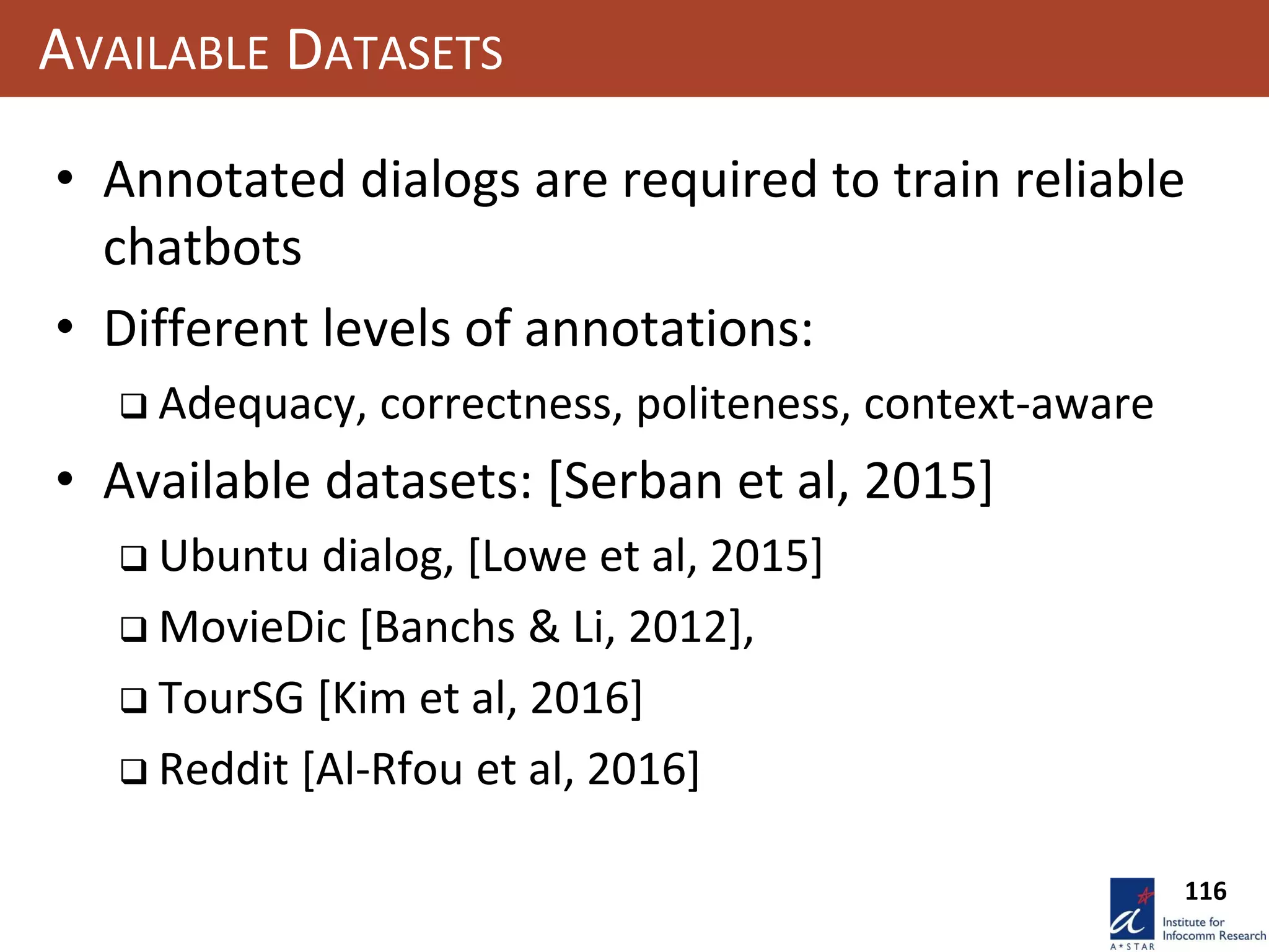 116
AVAILABLE DATASETS
• Annotated dialogs are required to train reliable
chatbots
• Different levels of annotations:
 Adequacy, correctness, politeness, context-aware
• Available datasets: [Serban et al, 2015]
 Ubuntu dialog, [Lowe et al, 2015]
 MovieDic [Banchs & Li, 2012],
 TourSG [Kim et al, 2016]
 Reddit [Al-Rfou et al, 2016]
 
