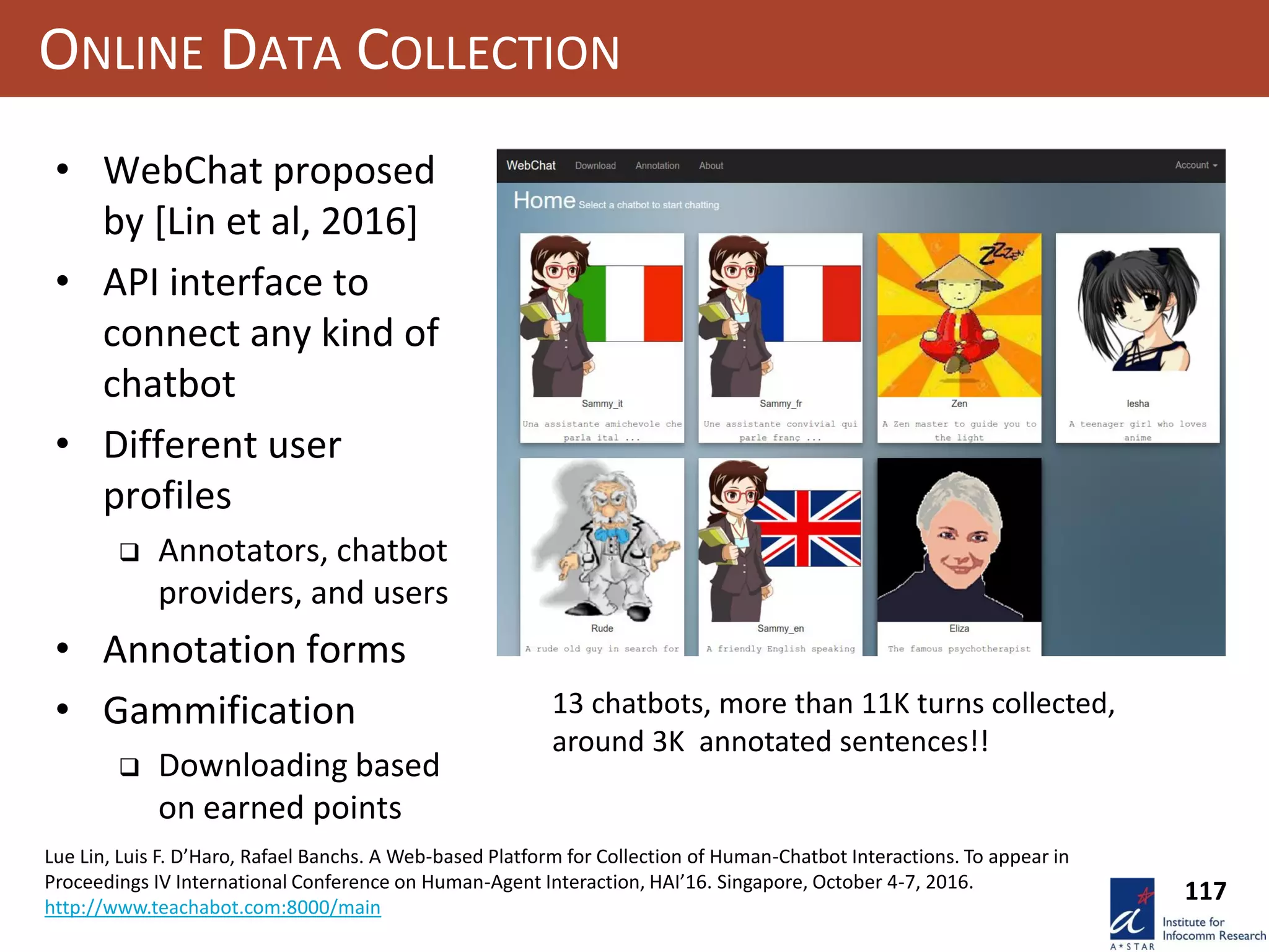 117
ONLINE DATA COLLECTION
• WebChat proposed
by [Lin et al, 2016]
• API interface to
connect any kind of
chatbot
• Different user
profiles
 Annotators, chatbot
providers, and users
• Annotation forms
• Gammification
 Downloading based
on earned points
Lue Lin, Luis F. D’Haro, Rafael Banchs. A Web-based Platform for Collection of Human-Chatbot Interactions. To appear in
Proceedings IV International Conference on Human-Agent Interaction, HAI’16. Singapore, October 4-7, 2016.
http://www.teachabot.com:8000/main
13 chatbots, more than 11K turns collected,
around 3K annotated sentences!!
 