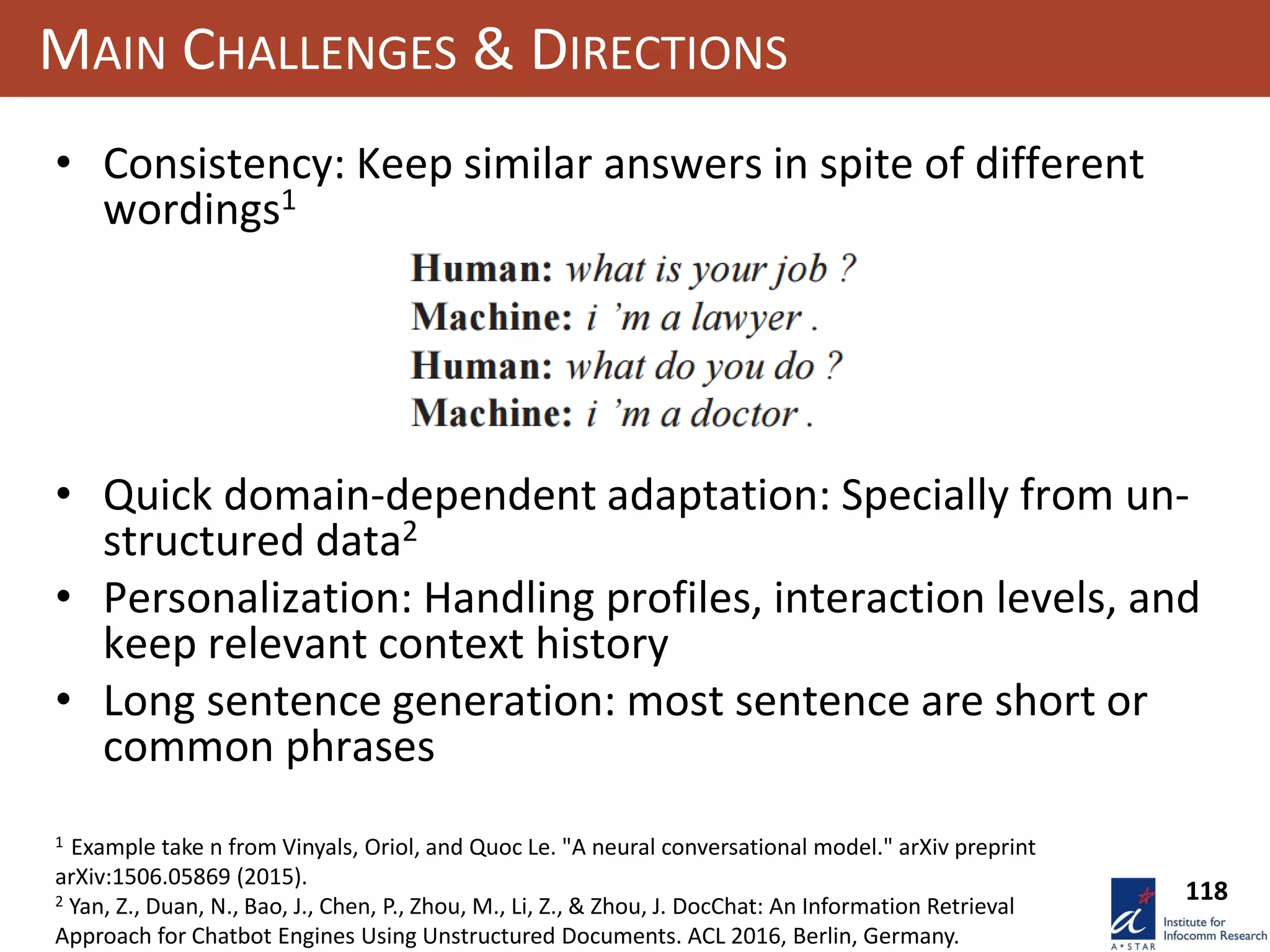 118
MAIN CHALLENGES & DIRECTIONS
• Consistency: Keep similar answers in spite of different
wordings1
• Quick domain-dependent adaptation: Specially from un-
structured data2
• Personalization: Handling profiles, interaction levels, and
keep relevant context history
• Long sentence generation: most sentence are short or
common phrases
1 Example take n from Vinyals, Oriol, and Quoc Le. "A neural conversational model." arXiv preprint
arXiv:1506.05869 (2015).
2 Yan, Z., Duan, N., Bao, J., Chen, P., Zhou, M., Li, Z., & Zhou, J. DocChat: An Information Retrieval
Approach for Chatbot Engines Using Unstructured Documents. ACL 2016, Berlin, Germany.
 