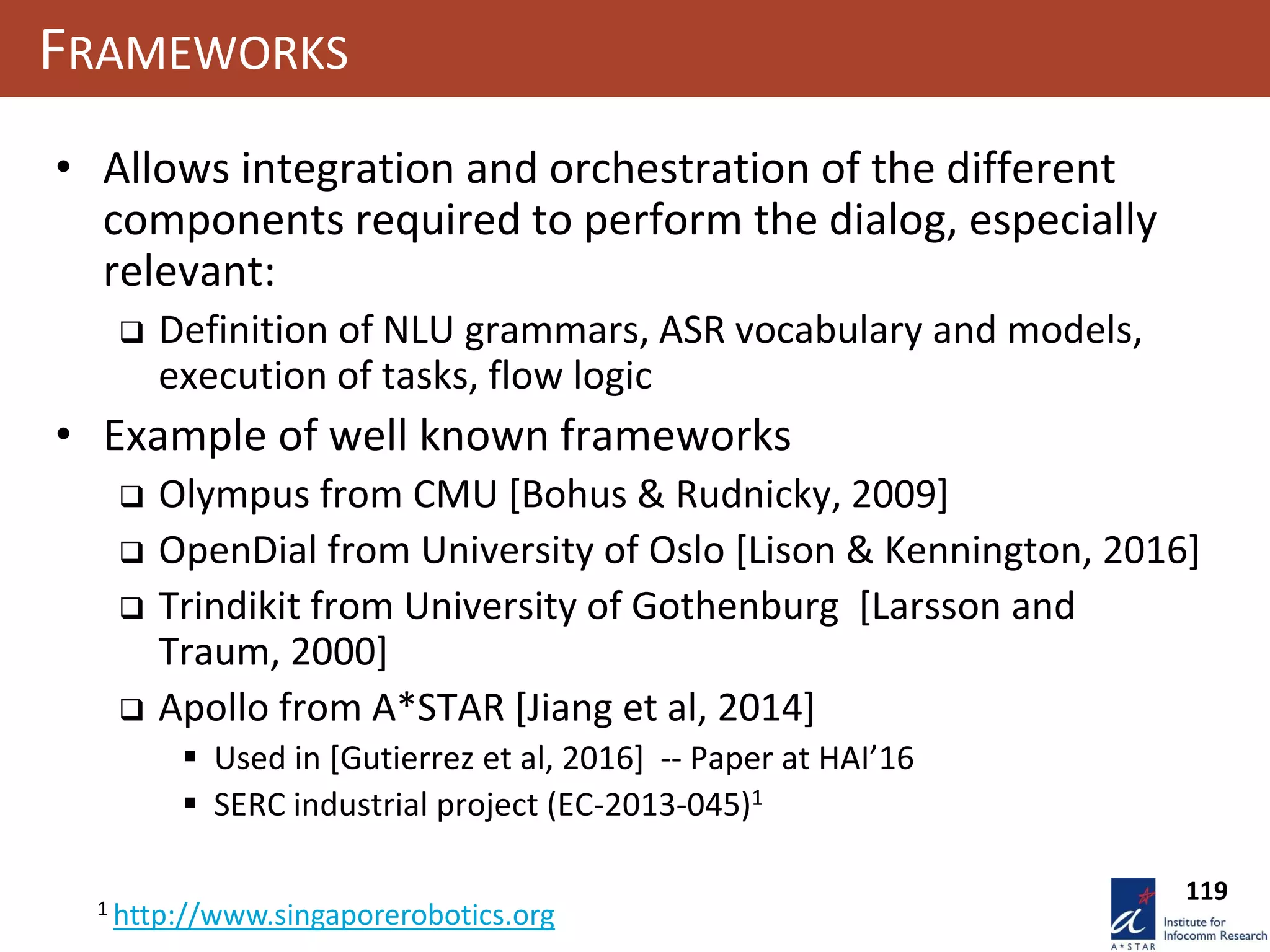 119
FRAMEWORKS
• Allows integration and orchestration of the different
components required to perform the dialog, especially
relevant:
 Definition of NLU grammars, ASR vocabulary and models,
execution of tasks, flow logic
• Example of well known frameworks
 Olympus from CMU [Bohus & Rudnicky, 2009]
 OpenDial from University of Oslo [Lison & Kennington, 2016]
 Trindikit from University of Gothenburg [Larsson and
Traum, 2000]
 Apollo from A*STAR [Jiang et al, 2014]
 Used in [Gutierrez et al, 2016] -- Paper at HAI’16
 SERC industrial project (EC-2013-045)1
1 http://www.singaporerobotics.org
 
