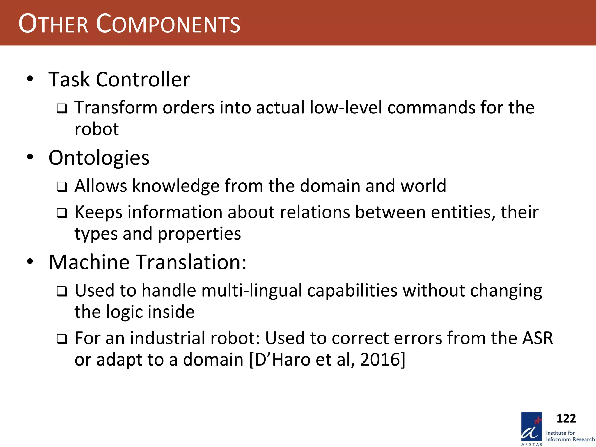122
OTHER COMPONENTS
• Task Controller
 Transform orders into actual low-level commands for the
robot
• Ontologies
 Allows knowledge from the domain and world
 Keeps information about relations between entities, their
types and properties
• Machine Translation:
 Used to handle multi-lingual capabilities without changing
the logic inside
 For an industrial robot: Used to correct errors from the ASR
or adapt to a domain [D’Haro et al, 2016]
 