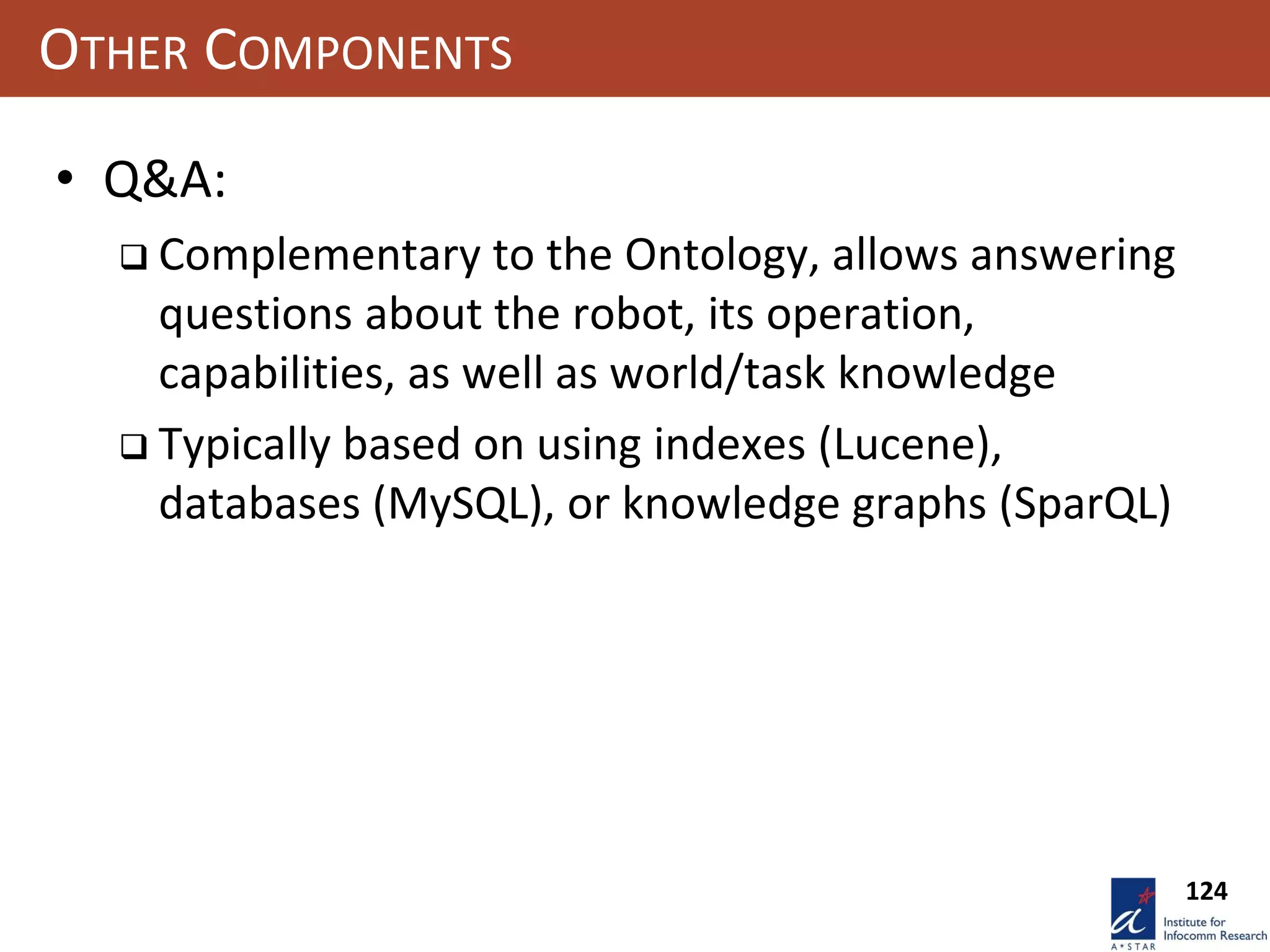 124
OTHER COMPONENTS
• Q&A:
 Complementary to the Ontology, allows answering
questions about the robot, its operation,
capabilities, as well as world/task knowledge
 Typically based on using indexes (Lucene),
databases (MySQL), or knowledge graphs (SparQL)
 