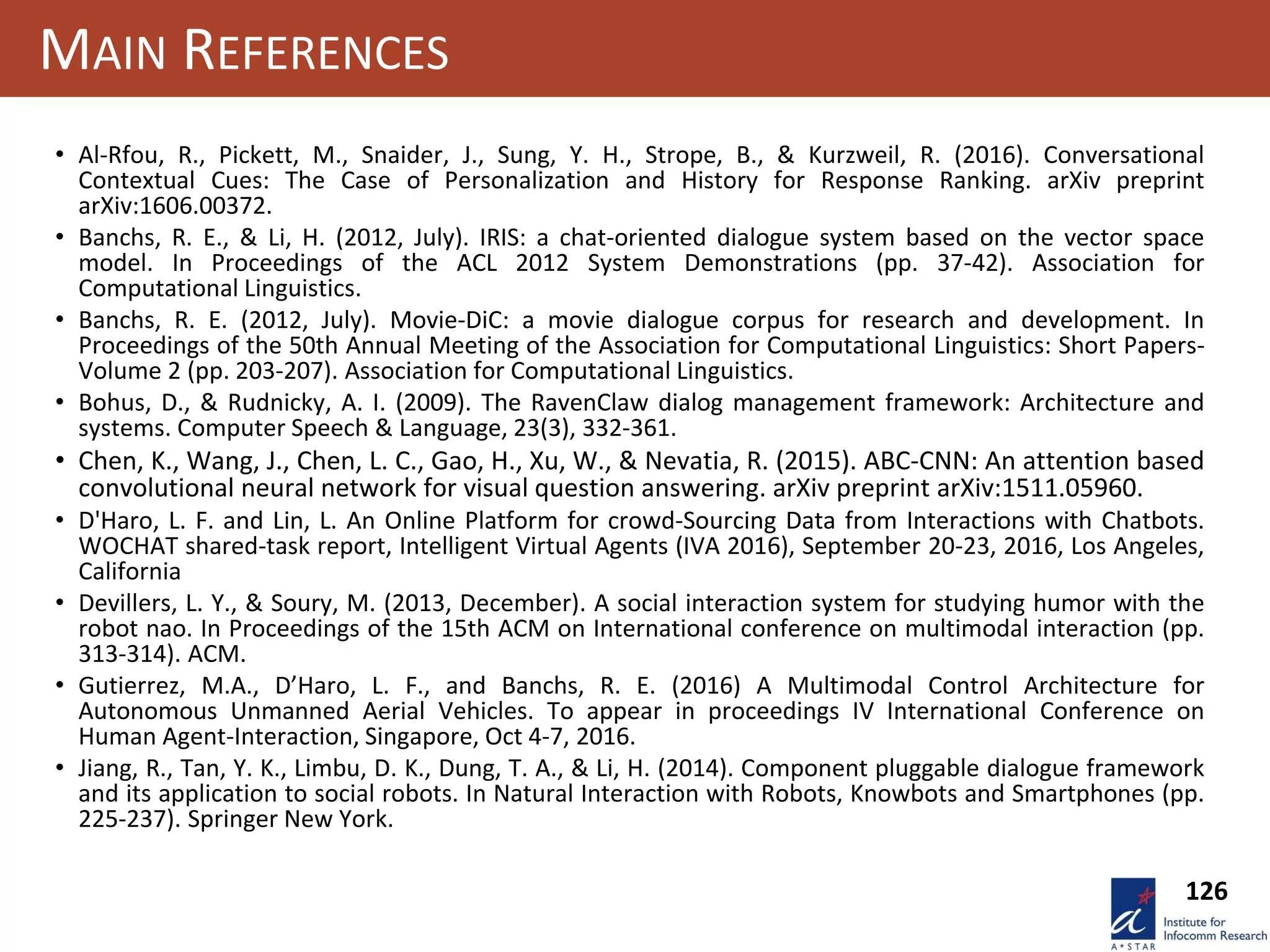 126
MAIN REFERENCES
• Al-Rfou, R., Pickett, M., Snaider, J., Sung, Y. H., Strope, B., & Kurzweil, R. (2016). Conversational
Contextual Cues: The Case of Personalization and History for Response Ranking. arXiv preprint
arXiv:1606.00372.
• Banchs, R. E., & Li, H. (2012, July). IRIS: a chat-oriented dialogue system based on the vector space
model. In Proceedings of the ACL 2012 System Demonstrations (pp. 37-42). Association for
Computational Linguistics.
• Banchs, R. E. (2012, July). Movie-DiC: a movie dialogue corpus for research and development. In
Proceedings of the 50th Annual Meeting of the Association for Computational Linguistics: Short Papers-
Volume 2 (pp. 203-207). Association for Computational Linguistics.
• Bohus, D., & Rudnicky, A. I. (2009). The RavenClaw dialog management framework: Architecture and
systems. Computer Speech & Language, 23(3), 332-361.
• Chen, K., Wang, J., Chen, L. C., Gao, H., Xu, W., & Nevatia, R. (2015). ABC-CNN: An attention based
convolutional neural network for visual question answering. arXiv preprint arXiv:1511.05960.
• D'Haro, L. F. and Lin, L. An Online Platform for crowd-Sourcing Data from Interactions with Chatbots.
WOCHAT shared-task report, Intelligent Virtual Agents (IVA 2016), September 20-23, 2016, Los Angeles,
California
• Devillers, L. Y., & Soury, M. (2013, December). A social interaction system for studying humor with the
robot nao. In Proceedings of the 15th ACM on International conference on multimodal interaction (pp.
313-314). ACM.
• Gutierrez, M.A., D’Haro, L. F., and Banchs, R. E. (2016) A Multimodal Control Architecture for
Autonomous Unmanned Aerial Vehicles. To appear in proceedings IV International Conference on
Human Agent-Interaction, Singapore, Oct 4-7, 2016.
• Jiang, R., Tan, Y. K., Limbu, D. K., Dung, T. A., & Li, H. (2014). Component pluggable dialogue framework
and its application to social robots. In Natural Interaction with Robots, Knowbots and Smartphones (pp.
225-237). Springer New York.
 