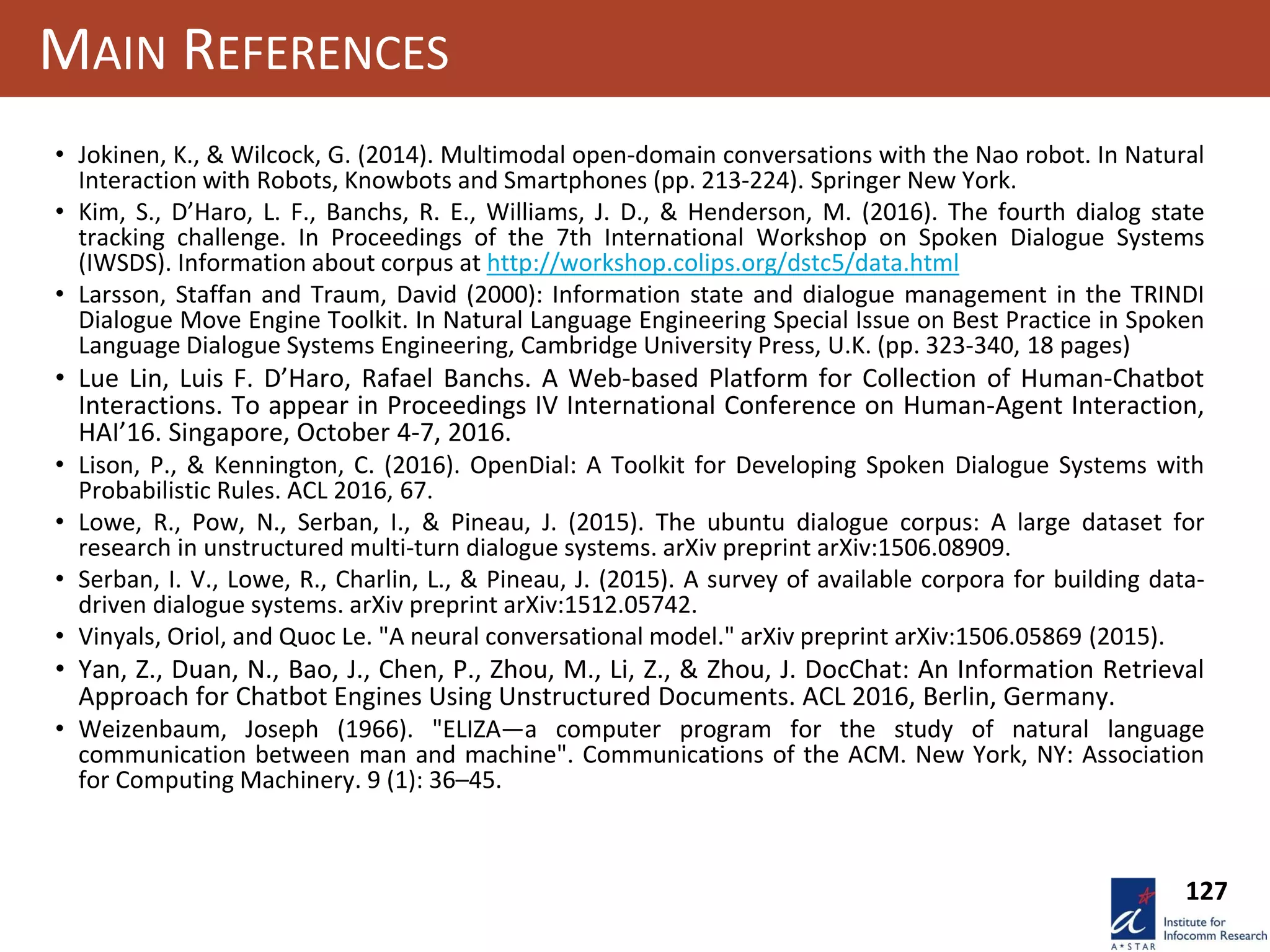 127
MAIN REFERENCES
• Jokinen, K., & Wilcock, G. (2014). Multimodal open-domain conversations with the Nao robot. In Natural
Interaction with Robots, Knowbots and Smartphones (pp. 213-224). Springer New York.
• Kim, S., D’Haro, L. F., Banchs, R. E., Williams, J. D., & Henderson, M. (2016). The fourth dialog state
tracking challenge. In Proceedings of the 7th International Workshop on Spoken Dialogue Systems
(IWSDS). Information about corpus at http://workshop.colips.org/dstc5/data.html
• Larsson, Staffan and Traum, David (2000): Information state and dialogue management in the TRINDI
Dialogue Move Engine Toolkit. In Natural Language Engineering Special Issue on Best Practice in Spoken
Language Dialogue Systems Engineering, Cambridge University Press, U.K. (pp. 323-340, 18 pages)
• Lue Lin, Luis F. D’Haro, Rafael Banchs. A Web-based Platform for Collection of Human-Chatbot
Interactions. To appear in Proceedings IV International Conference on Human-Agent Interaction,
HAI’16. Singapore, October 4-7, 2016.
• Lison, P., & Kennington, C. (2016). OpenDial: A Toolkit for Developing Spoken Dialogue Systems with
Probabilistic Rules. ACL 2016, 67.
• Lowe, R., Pow, N., Serban, I., & Pineau, J. (2015). The ubuntu dialogue corpus: A large dataset for
research in unstructured multi-turn dialogue systems. arXiv preprint arXiv:1506.08909.
• Serban, I. V., Lowe, R., Charlin, L., & Pineau, J. (2015). A survey of available corpora for building data-
driven dialogue systems. arXiv preprint arXiv:1512.05742.
• Vinyals, Oriol, and Quoc Le. "A neural conversational model." arXiv preprint arXiv:1506.05869 (2015).
• Yan, Z., Duan, N., Bao, J., Chen, P., Zhou, M., Li, Z., & Zhou, J. DocChat: An Information Retrieval
Approach for Chatbot Engines Using Unstructured Documents. ACL 2016, Berlin, Germany.
• Weizenbaum, Joseph (1966). "ELIZA—a computer program for the study of natural language
communication between man and machine". Communications of the ACM. New York, NY: Association
for Computing Machinery. 9 (1): 36–45.
 