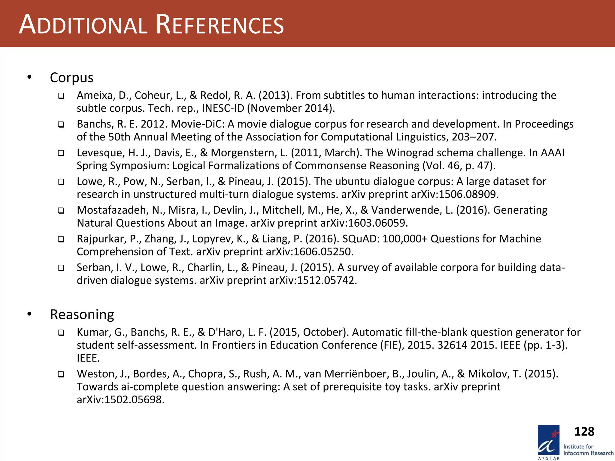 128
ADDITIONAL REFERENCES
• Corpus
 Ameixa, D., Coheur, L., & Redol, R. A. (2013). From subtitles to human interactions: introducing the
subtle corpus. Tech. rep., INESC-ID (November 2014).
 Banchs, R. E. 2012. Movie-DiC: A movie dialogue corpus for research and development. In Proceedings
of the 50th Annual Meeting of the Association for Computational Linguistics, 203–207.
 Levesque, H. J., Davis, E., & Morgenstern, L. (2011, March). The Winograd schema challenge. In AAAI
Spring Symposium: Logical Formalizations of Commonsense Reasoning (Vol. 46, p. 47).
 Lowe, R., Pow, N., Serban, I., & Pineau, J. (2015). The ubuntu dialogue corpus: A large dataset for
research in unstructured multi-turn dialogue systems. arXiv preprint arXiv:1506.08909.
 Mostafazadeh, N., Misra, I., Devlin, J., Mitchell, M., He, X., & Vanderwende, L. (2016). Generating
Natural Questions About an Image. arXiv preprint arXiv:1603.06059.
 Rajpurkar, P., Zhang, J., Lopyrev, K., & Liang, P. (2016). SQuAD: 100,000+ Questions for Machine
Comprehension of Text. arXiv preprint arXiv:1606.05250.
 Serban, I. V., Lowe, R., Charlin, L., & Pineau, J. (2015). A survey of available corpora for building data-
driven dialogue systems. arXiv preprint arXiv:1512.05742.
• Reasoning
 Kumar, G., Banchs, R. E., & D'Haro, L. F. (2015, October). Automatic fill-the-blank question generator for
student self-assessment. In Frontiers in Education Conference (FIE), 2015. 32614 2015. IEEE (pp. 1-3).
IEEE.
 Weston, J., Bordes, A., Chopra, S., Rush, A. M., van Merriënboer, B., Joulin, A., & Mikolov, T. (2015).
Towards ai-complete question answering: A set of prerequisite toy tasks. arXiv preprint
arXiv:1502.05698.
 