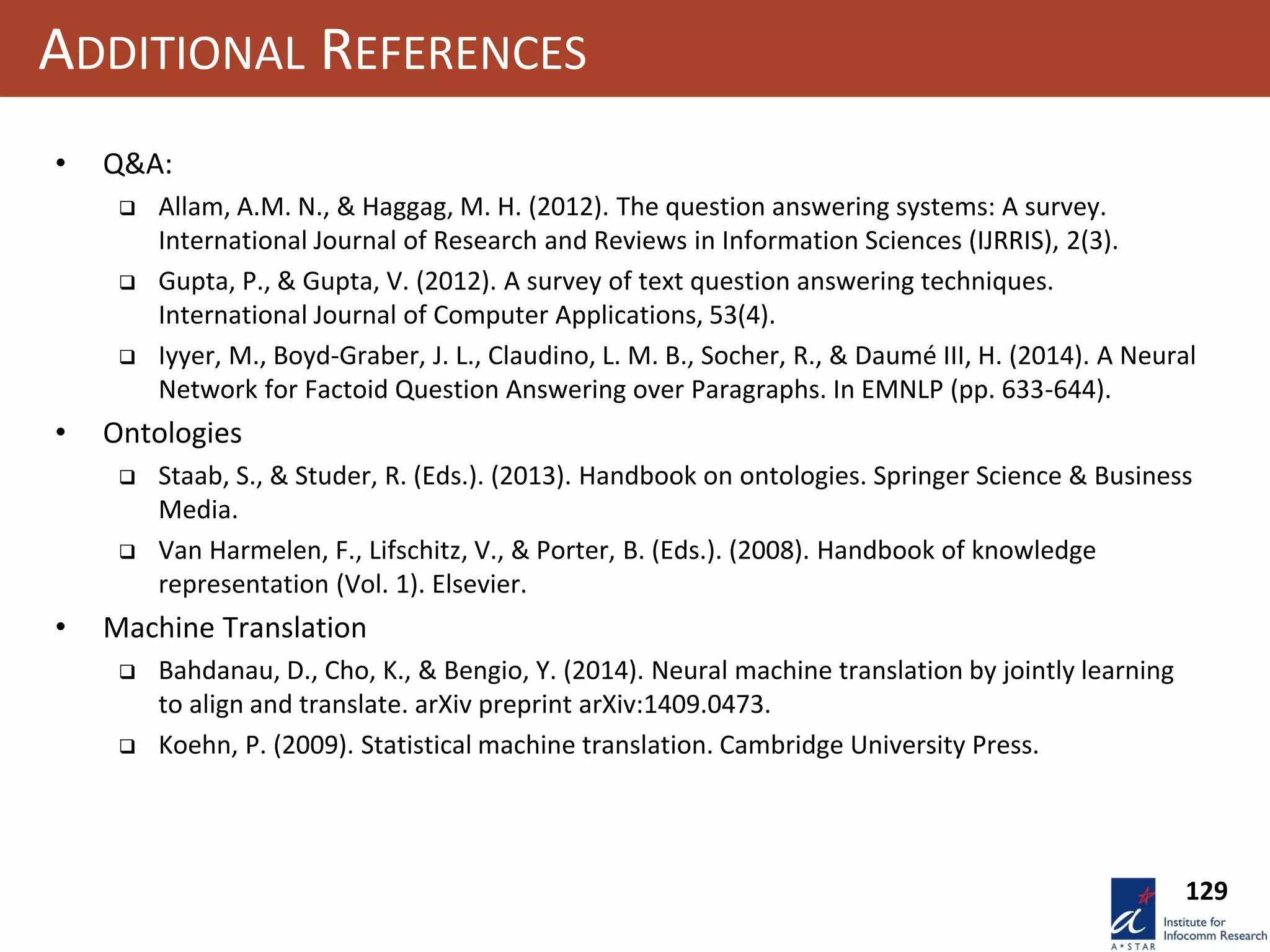 129
ADDITIONAL REFERENCES
• Q&A:
 Allam, A.M. N., & Haggag, M. H. (2012). The question answering systems: A survey.
International Journal of Research and Reviews in Information Sciences (IJRRIS), 2(3).
 Gupta, P., & Gupta, V. (2012). A survey of text question answering techniques.
International Journal of Computer Applications, 53(4).
 Iyyer, M., Boyd-Graber, J. L., Claudino, L. M. B., Socher, R., & Daumé III, H. (2014). A Neural
Network for Factoid Question Answering over Paragraphs. In EMNLP (pp. 633-644).
• Ontologies
 Staab, S., & Studer, R. (Eds.). (2013). Handbook on ontologies. Springer Science & Business
Media.
 Van Harmelen, F., Lifschitz, V., & Porter, B. (Eds.). (2008). Handbook of knowledge
representation (Vol. 1). Elsevier.
• Machine Translation
 Bahdanau, D., Cho, K., & Bengio, Y. (2014). Neural machine translation by jointly learning
to align and translate. arXiv preprint arXiv:1409.0473.
 Koehn, P. (2009). Statistical machine translation. Cambridge University Press.
 