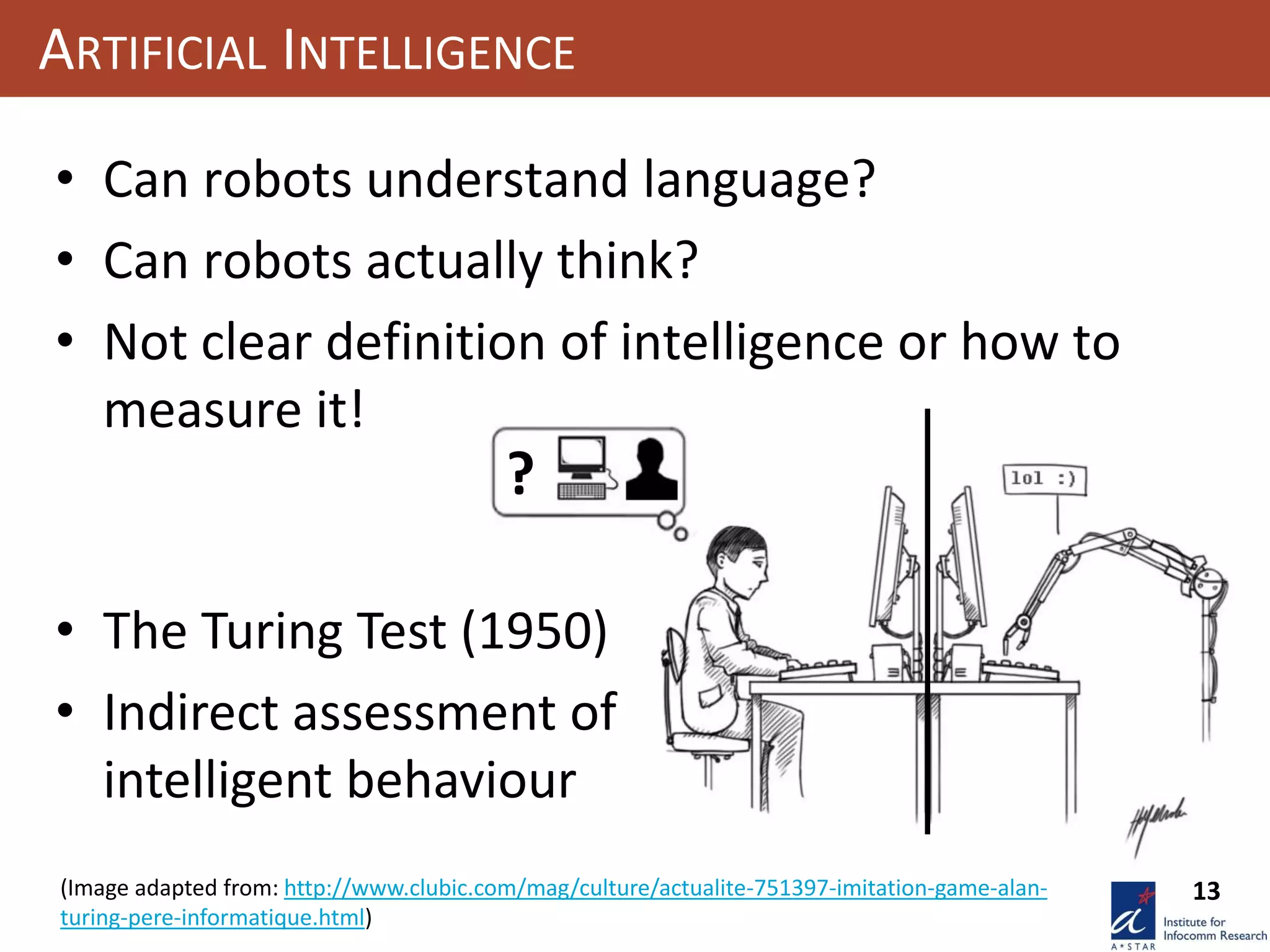 13
?
ARTIFICIAL INTELLIGENCE
(Image adapted from: http://www.clubic.com/mag/culture/actualite-751397-imitation-game-alan-
turing-pere-informatique.html)
• Can robots understand language?
• Can robots actually think?
• Not clear definition of intelligence or how to
measure it!
• The Turing Test (1950)
• Indirect assessment of
intelligent behaviour
 