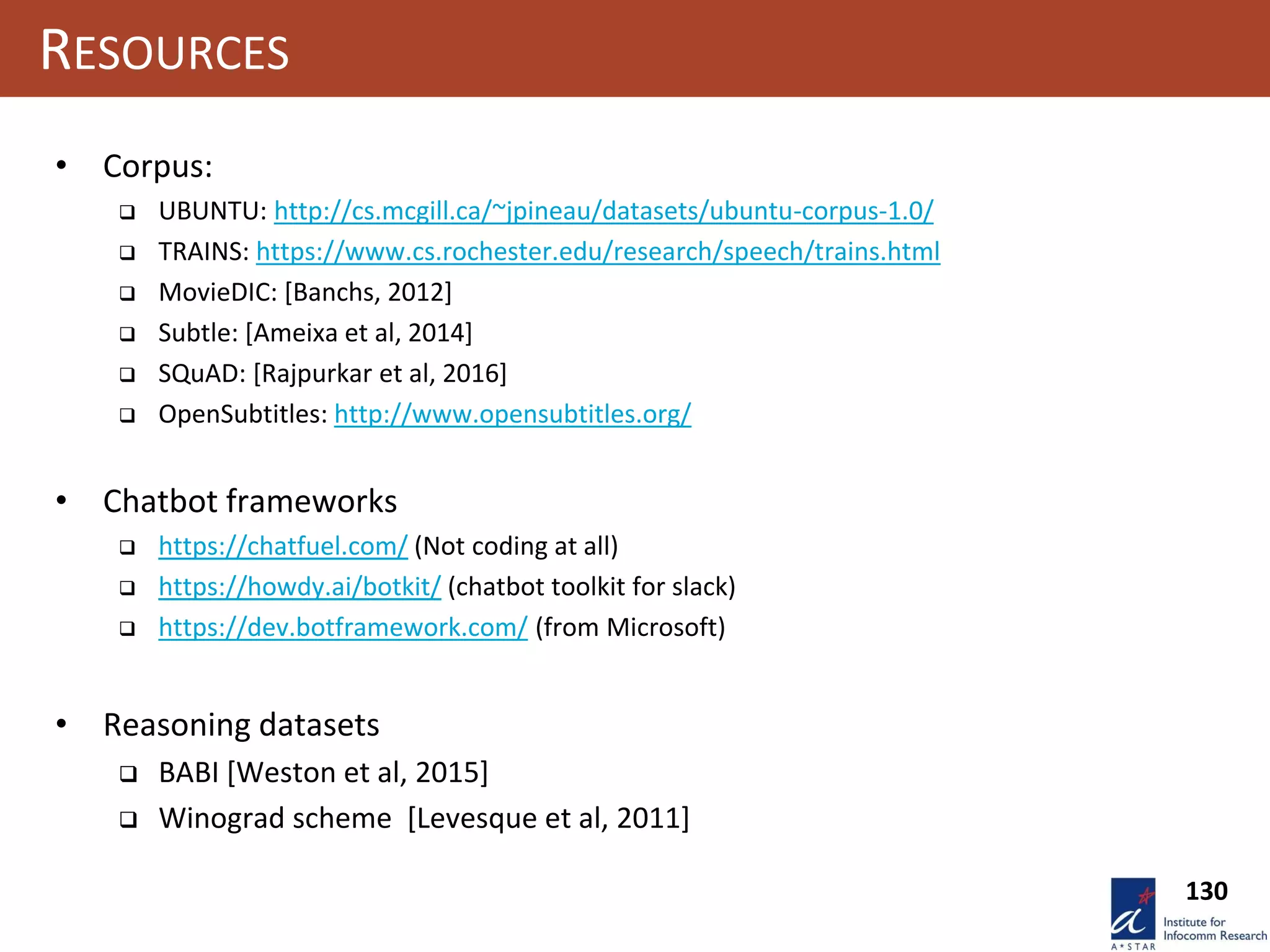 130
RESOURCES
• Corpus:
 UBUNTU: http://cs.mcgill.ca/~jpineau/datasets/ubuntu-corpus-1.0/
 TRAINS: https://www.cs.rochester.edu/research/speech/trains.html
 MovieDIC: [Banchs, 2012]
 Subtle: [Ameixa et al, 2014]
 SQuAD: [Rajpurkar et al, 2016]
 OpenSubtitles: http://www.opensubtitles.org/
• Chatbot frameworks
 https://chatfuel.com/ (Not coding at all)
 https://howdy.ai/botkit/ (chatbot toolkit for slack)
 https://dev.botframework.com/ (from Microsoft)
• Reasoning datasets
 BABI [Weston et al, 2015]
 Winograd scheme [Levesque et al, 2011]
 