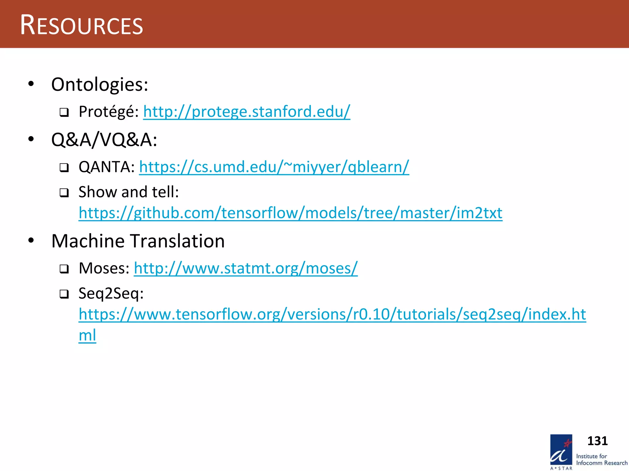131
RESOURCES
• Ontologies:
 Protégé: http://protege.stanford.edu/
• Q&A/VQ&A:
 QANTA: https://cs.umd.edu/~miyyer/qblearn/
 Show and tell:
https://github.com/tensorflow/models/tree/master/im2txt
• Machine Translation
 Moses: http://www.statmt.org/moses/
 Seq2Seq:
https://www.tensorflow.org/versions/r0.10/tutorials/seq2seq/index.ht
ml
 
