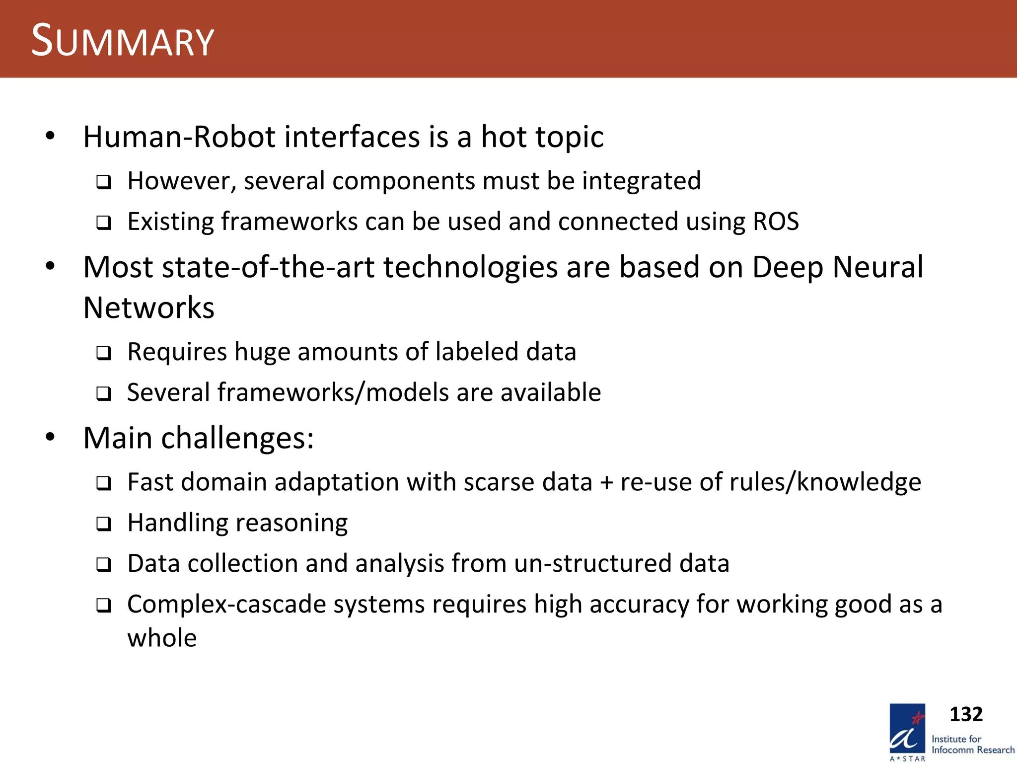 132
SUMMARY
• Human-Robot interfaces is a hot topic
 However, several components must be integrated
 Existing frameworks can be used and connected using ROS
• Most state-of-the-art technologies are based on Deep Neural
Networks
 Requires huge amounts of labeled data
 Several frameworks/models are available
• Main challenges:
 Fast domain adaptation with scarse data + re-use of rules/knowledge
 Handling reasoning
 Data collection and analysis from un-structured data
 Complex-cascade systems requires high accuracy for working good as a
whole
 