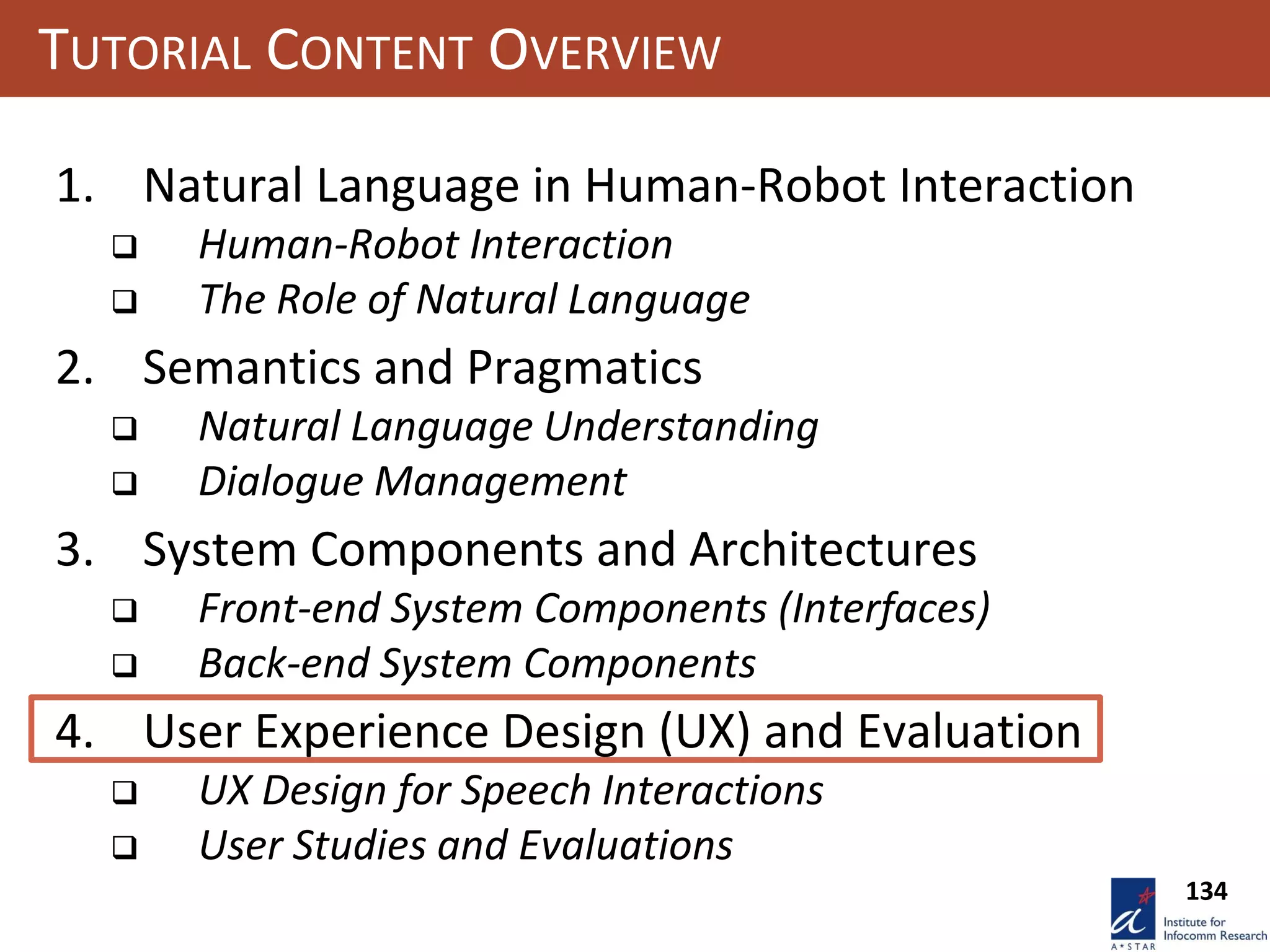134
TUTORIAL CONTENT OVERVIEW
1. Natural Language in Human-Robot Interaction
 Human-Robot Interaction
 The Role of Natural Language
2. Semantics and Pragmatics
 Natural Language Understanding
 Dialogue Management
3. System Components and Architectures
 Front-end System Components (Interfaces)
 Back-end System Components
4. User Experience Design (UX) and Evaluation
 UX Design for Speech Interactions
 User Studies and Evaluations
 