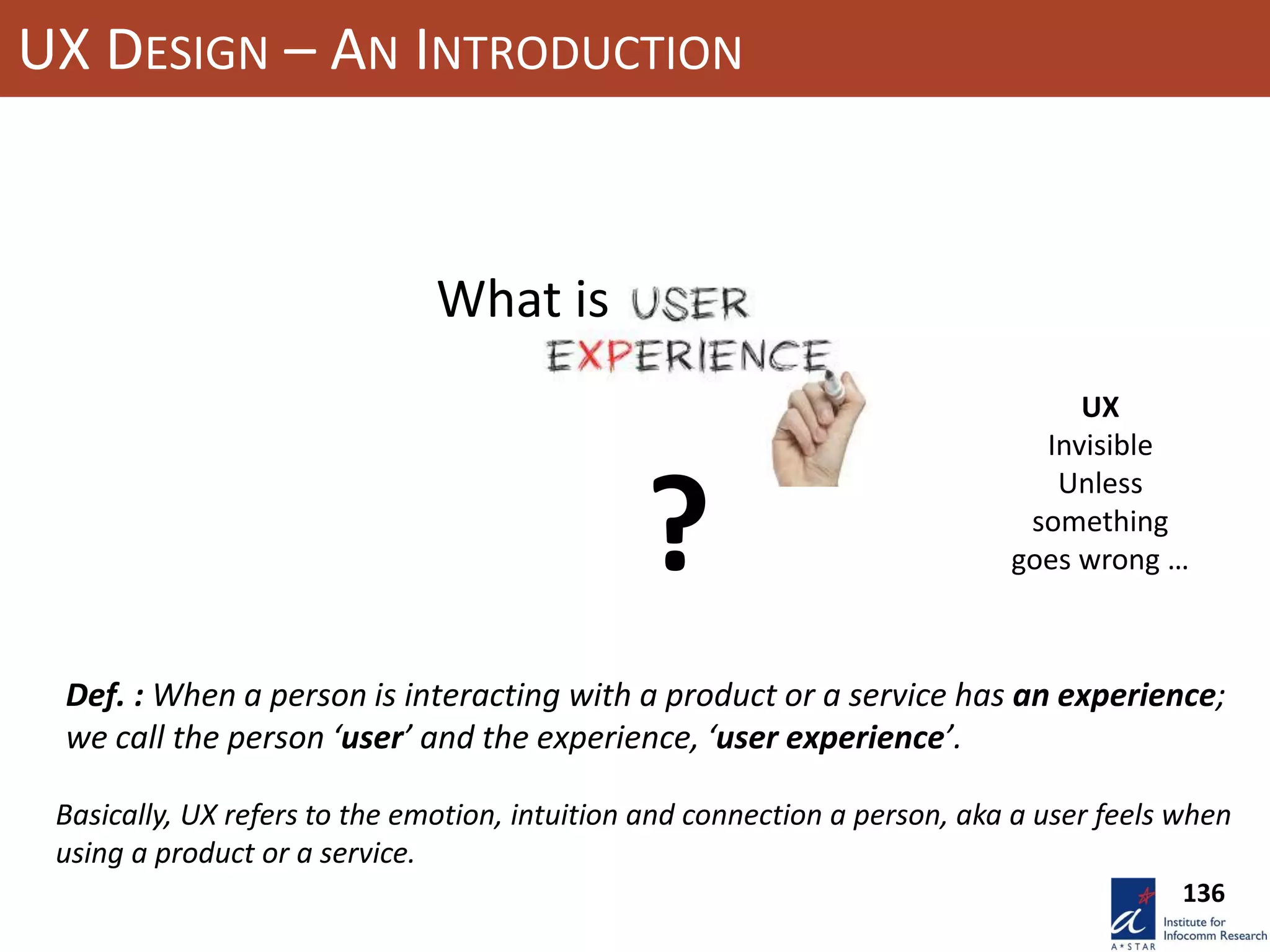 UX DESIGN – AN INTRODUCTION
?
What is
Def. : When a person is interacting with a product or a service has an experience;
we call the person ‘user’ and the experience, ‘user experience’.
UX
Invisible
Unless
something
goes wrong …
136
Basically, UX refers to the emotion, intuition and connection a person, aka a user feels when
using a product or a service.
 