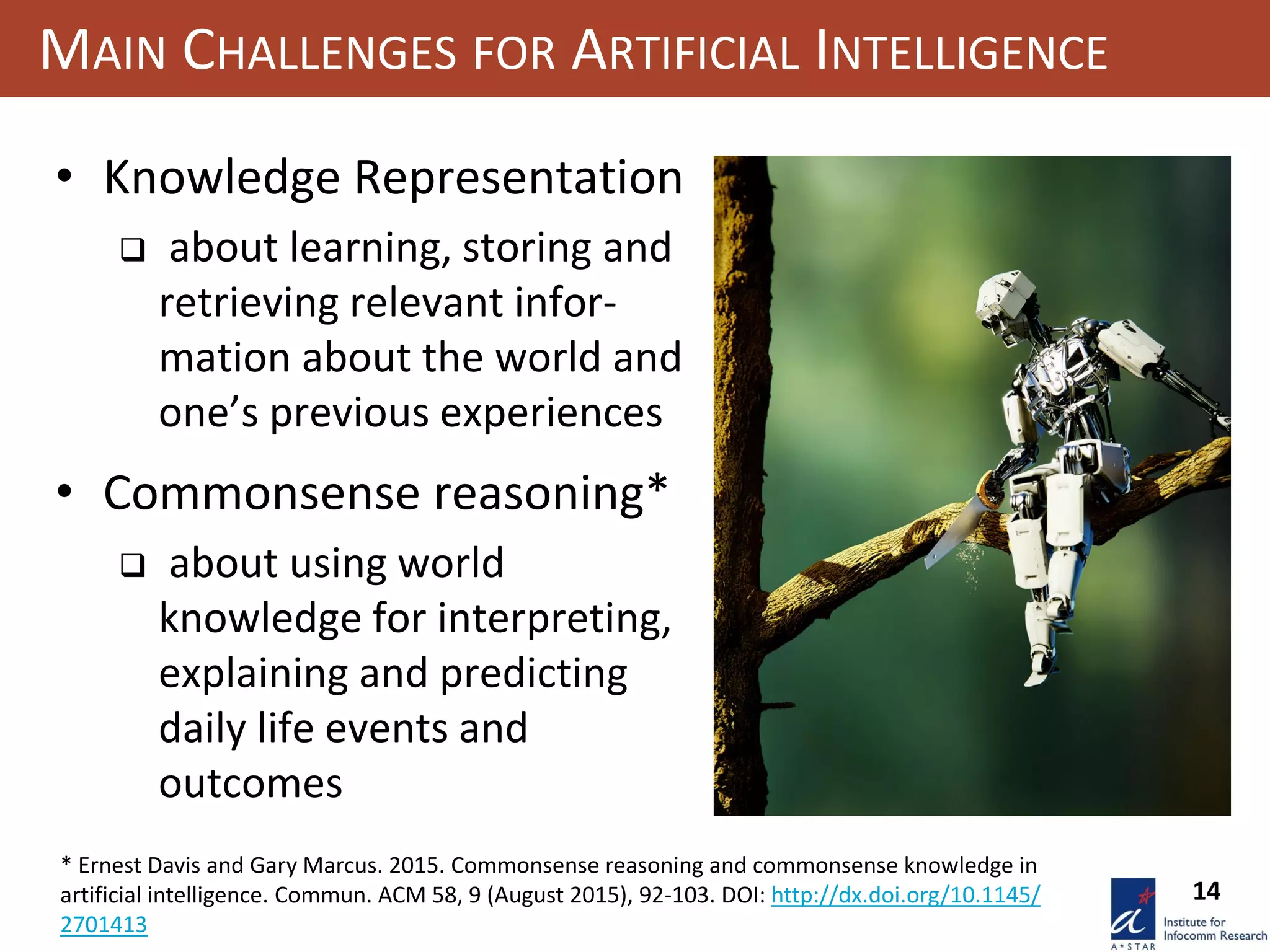 14
MAIN CHALLENGES FOR ARTIFICIAL INTELLIGENCE
• Knowledge Representation
 about learning, storing and
retrieving relevant infor-
mation about the world and
one’s previous experiences
• Commonsense reasoning*
 about using world
knowledge for interpreting,
explaining and predicting
daily life events and
outcomes
* Ernest Davis and Gary Marcus. 2015. Commonsense reasoning and commonsense knowledge in
artificial intelligence. Commun. ACM 58, 9 (August 2015), 92-103. DOI: http://dx.doi.org/10.1145/
2701413
 