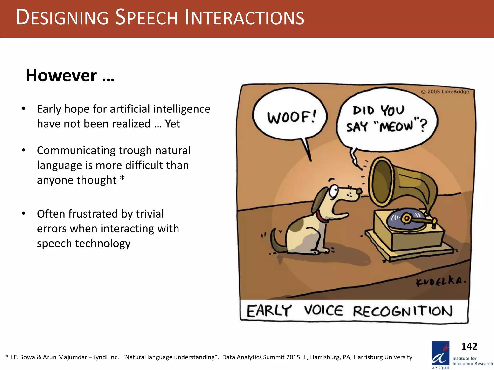 142
DESIGNING SPEECH INTERACTIONS
• Early hope for artificial intelligence
have not been realized … Yet
However …
* J.F. Sowa & Arun Majumdar –Kyndi Inc. “Natural language understanding”. Data Analytics Summit 2015 II, Harrisburg, PA, Harrisburg University
• Communicating trough natural
language is more difficult than
anyone thought *
• Often frustrated by trivial
errors when interacting with
speech technology
 