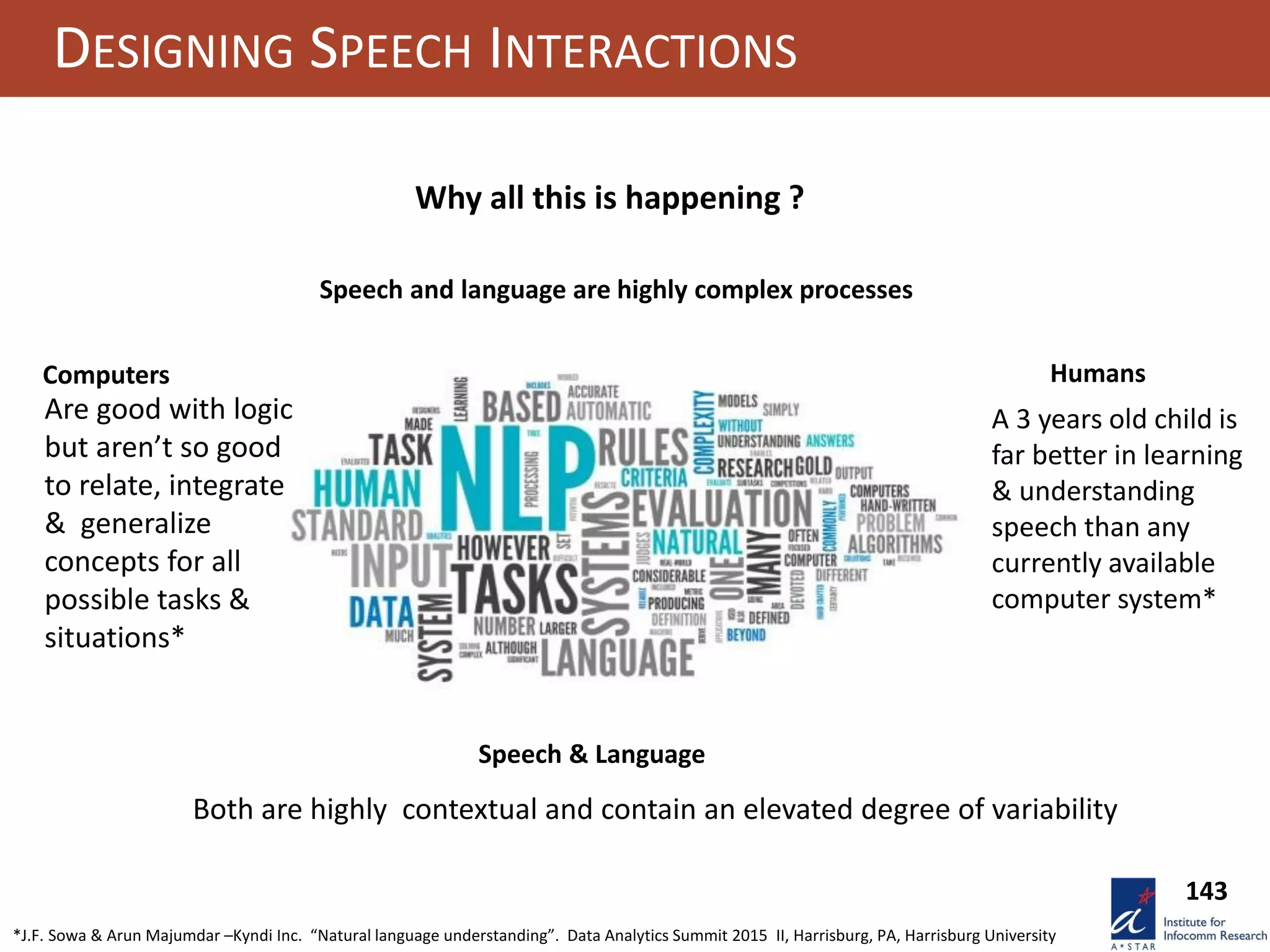 143
DESIGNING SPEECH INTERACTIONS
Why all this is happening ?
Speech and language are highly complex processes
Computers Humans
A 3 years old child is
far better in learning
& understanding
speech than any
currently available
computer system*
Are good with logic
but aren’t so good
to relate, integrate
& generalize
concepts for all
possible tasks &
situations*
Speech & Language
Both are highly contextual and contain an elevated degree of variability
*J.F. Sowa & Arun Majumdar –Kyndi Inc. “Natural language understanding”. Data Analytics Summit 2015 II, Harrisburg, PA, Harrisburg University
 