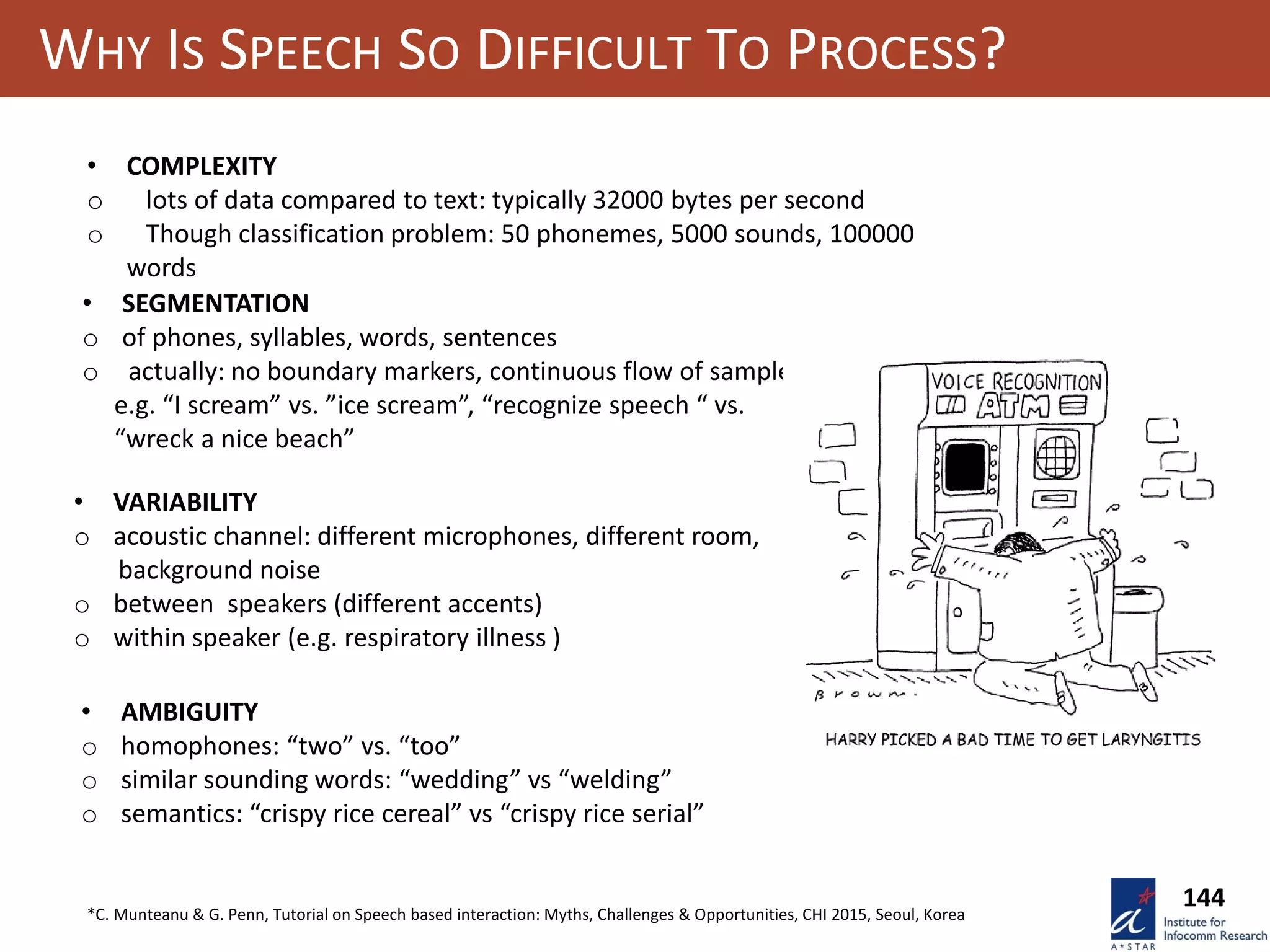 WHY IS SPEECH SO DIFFICULT TO PROCESS?
• COMPLEXITY
o lots of data compared to text: typically 32000 bytes per second
o Though classification problem: 50 phonemes, 5000 sounds, 100000
words
• SEGMENTATION
o of phones, syllables, words, sentences
o actually: no boundary markers, continuous flow of sample
e.g. “I scream” vs. ”ice scream”, “recognize speech “ vs.
“wreck a nice beach”
• VARIABILITY
o acoustic channel: different microphones, different room,
background noise
o between speakers (different accents)
o within speaker (e.g. respiratory illness )
• AMBIGUITY
o homophones: “two” vs. “too”
o similar sounding words: “wedding” vs “welding”
o semantics: “crispy rice cereal” vs “crispy rice serial”
*C. Munteanu & G. Penn, Tutorial on Speech based interaction: Myths, Challenges & Opportunities, CHI 2015, Seoul, Korea
144
 
