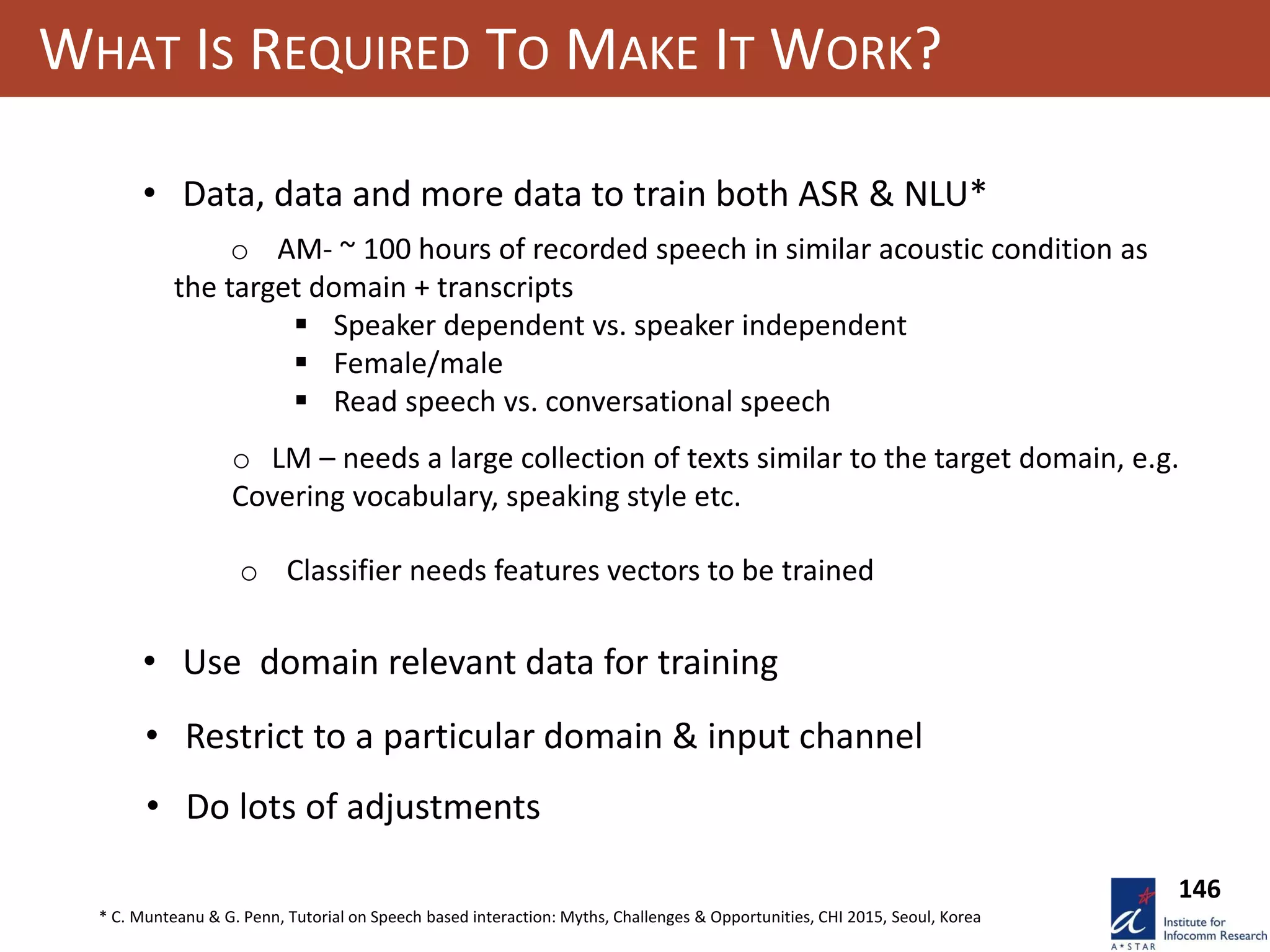 WHAT IS REQUIRED TO MAKE IT WORK?
• Data, data and more data to train both ASR & NLU*
o AM- ~ 100 hours of recorded speech in similar acoustic condition as
the target domain + transcripts
 Speaker dependent vs. speaker independent
 Female/male
 Read speech vs. conversational speech
• Restrict to a particular domain & input channel
o Classifier needs features vectors to be trained
• Use domain relevant data for training
• Do lots of adjustments
o LM – needs a large collection of texts similar to the target domain, e.g.
Covering vocabulary, speaking style etc.
146
* C. Munteanu & G. Penn, Tutorial on Speech based interaction: Myths, Challenges & Opportunities, CHI 2015, Seoul, Korea
 