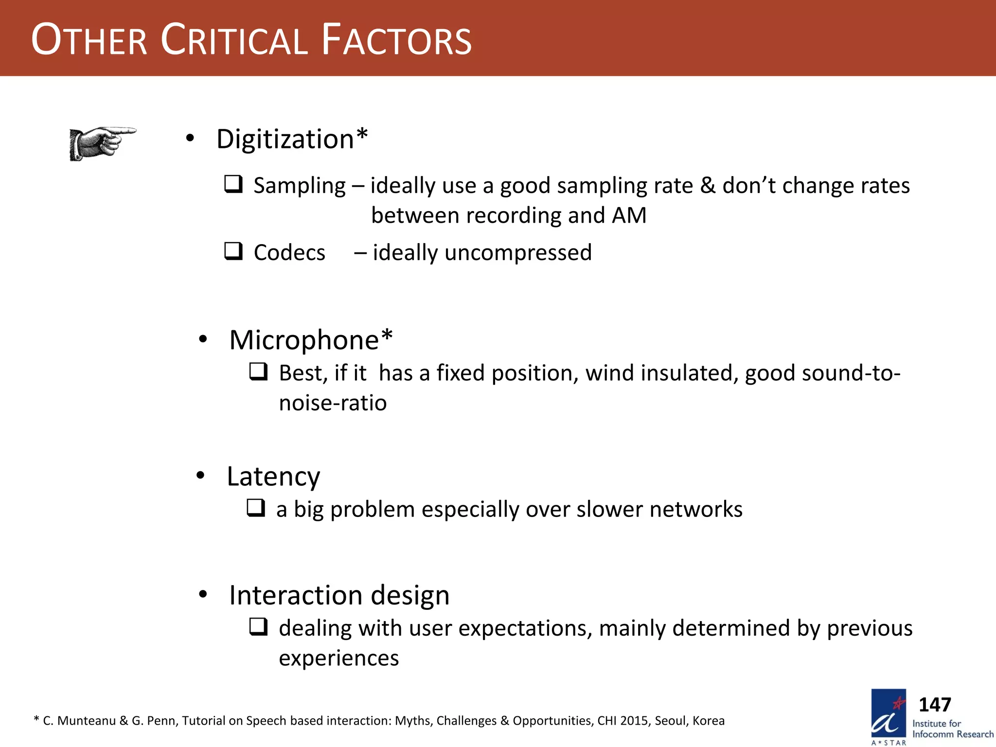 OTHER CRITICAL FACTORS
• Digitization*
 Sampling – ideally use a good sampling rate & don’t change rates
between recording and AM
 Codecs – ideally uncompressed
• Microphone*
 Best, if it has a fixed position, wind insulated, good sound-to-
noise-ratio
• Latency
 a big problem especially over slower networks
• Interaction design
 dealing with user expectations, mainly determined by previous
experiences
147
* C. Munteanu & G. Penn, Tutorial on Speech based interaction: Myths, Challenges & Opportunities, CHI 2015, Seoul, Korea
 