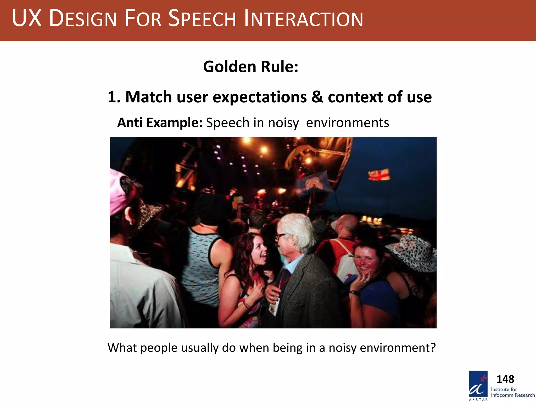 UX DESIGN FOR SPEECH INTERACTION
1. Match user expectations & context of use
Anti Example: Speech in noisy environments
Golden Rule:
What people usually do when being in a noisy environment?
148
 