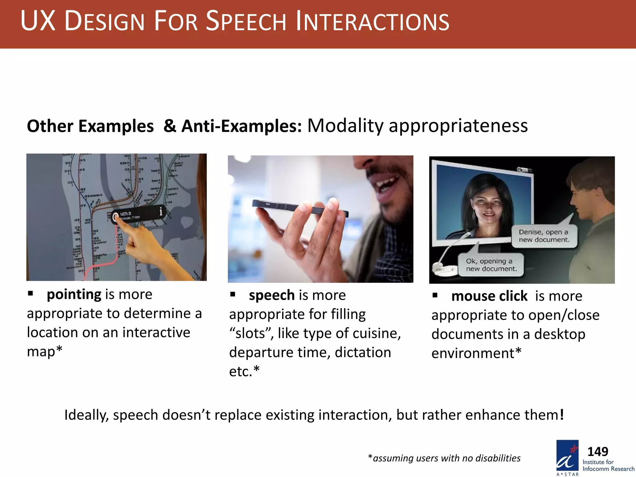  pointing is more
appropriate to determine a
location on an interactive
map*
 speech is more
appropriate for filling
“slots”, like type of cuisine,
departure time, dictation
etc.*
 mouse click is more
appropriate to open/close
documents in a desktop
environment*
*assuming users with no disabilities
UX DESIGN FOR SPEECH INTERACTIONS
149
Other Examples & Anti-Examples: Modality appropriateness
Ideally, speech doesn’t replace existing interaction, but rather enhance them!
 