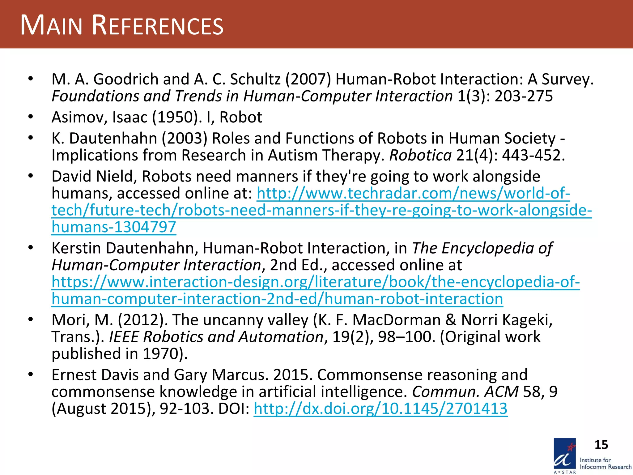 15
MAIN REFERENCES
• M. A. Goodrich and A. C. Schultz (2007) Human-Robot Interaction: A Survey.
Foundations and Trends in Human-Computer Interaction 1(3): 203-275
• Asimov, Isaac (1950). I, Robot
• K. Dautenhahn (2003) Roles and Functions of Robots in Human Society -
Implications from Research in Autism Therapy. Robotica 21(4): 443-452.
• David Nield, Robots need manners if they're going to work alongside
humans, accessed online at: http://www.techradar.com/news/world-of-
tech/future-tech/robots-need-manners-if-they-re-going-to-work-alongside-
humans-1304797
• Kerstin Dautenhahn, Human-Robot Interaction, in The Encyclopedia of
Human-Computer Interaction, 2nd Ed., accessed online at
https://www.interaction-design.org/literature/book/the-encyclopedia-of-
human-computer-interaction-2nd-ed/human-robot-interaction
• Mori, M. (2012). The uncanny valley (K. F. MacDorman & Norri Kageki,
Trans.). IEEE Robotics and Automation, 19(2), 98–100. (Original work
published in 1970).
• Ernest Davis and Gary Marcus. 2015. Commonsense reasoning and
commonsense knowledge in artificial intelligence. Commun. ACM 58, 9
(August 2015), 92-103. DOI: http://dx.doi.org/10.1145/2701413
 