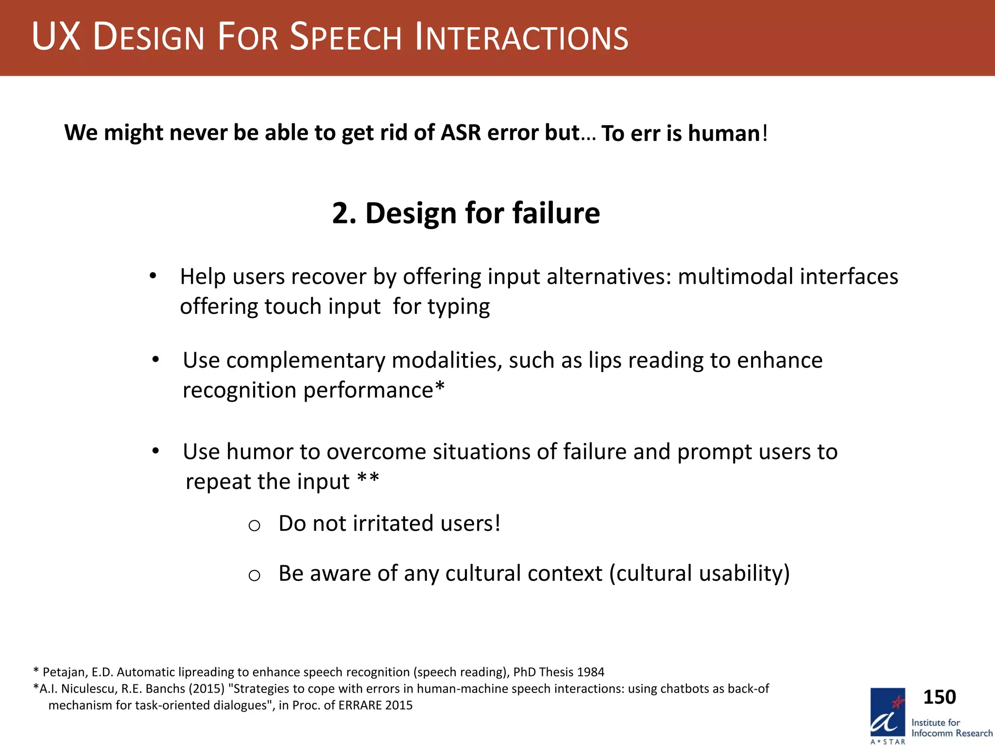 UX DESIGN FOR SPEECH INTERACTIONS
• Help users recover by offering input alternatives: multimodal interfaces
offering touch input for typing
• Use complementary modalities, such as lips reading to enhance
recognition performance*
• Use humor to overcome situations of failure and prompt users to
repeat the input **
o Do not irritated users!
o Be aware of any cultural context (cultural usability)
150
We might never be able to get rid of ASR error but… To err is human!
2. Design for failure
* Petajan, E.D. Automatic lipreading to enhance speech recognition (speech reading), PhD Thesis 1984
*A.I. Niculescu, R.E. Banchs (2015) "Strategies to cope with errors in human-machine speech interactions: using chatbots as back-of
mechanism for task-oriented dialogues", in Proc. of ERRARE 2015
 