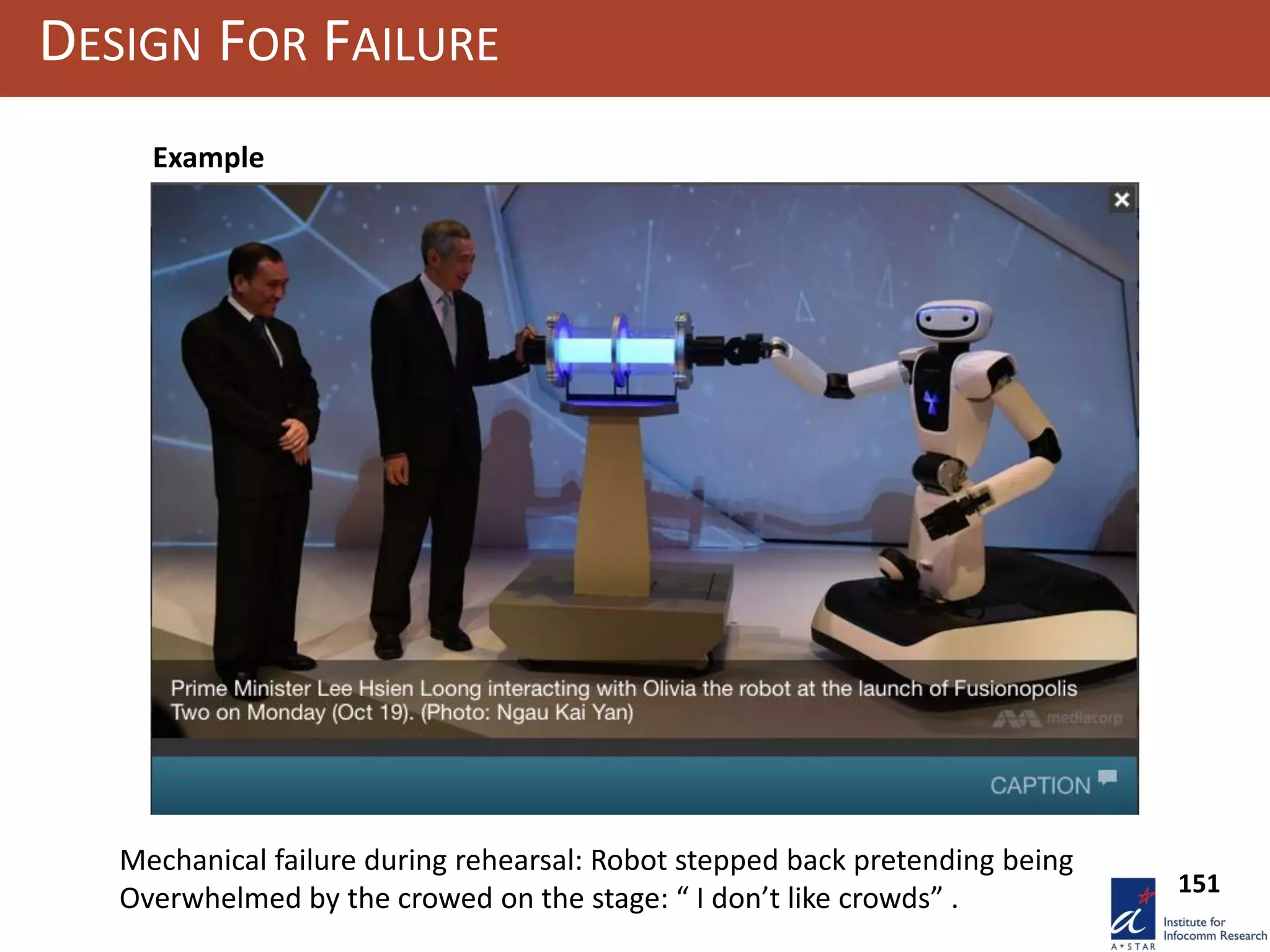 DESIGN FOR FAILURE
Olivia robot & Singapore Prime Minister
Example: Olivia cannot shake hands. If by mistake someone approaches
he with open hands, she withdraws and explain, she is rather shy and
cannot “stands crowds”
151
Example
Mechanical failure during rehearsal: Robot stepped back pretending being
Overwhelmed by the crowed on the stage: “ I don’t like crowds” .
 