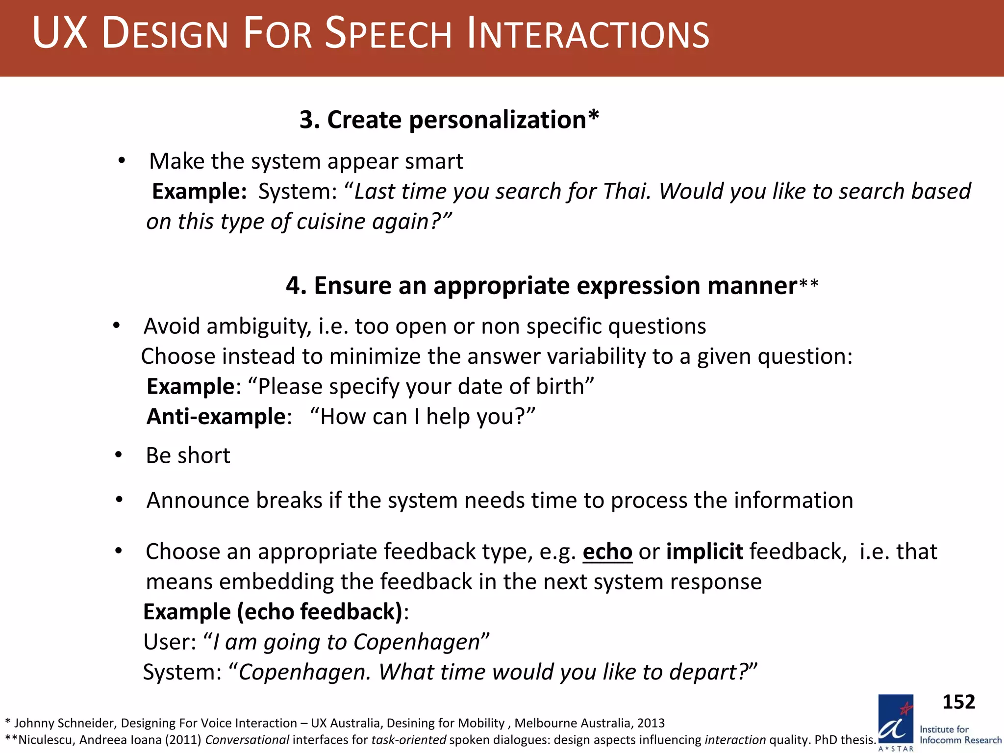 UX DESIGN FOR SPEECH INTERACTIONS
3. Create personalization*
• Make the system appear smart
Example: System: “Last time you search for Thai. Would you like to search based
on this type of cuisine again?”
• Avoid ambiguity, i.e. too open or non specific questions
Choose instead to minimize the answer variability to a given question:
Example: “Please specify your date of birth”
Anti-example: “How can I help you?”
4. Ensure an appropriate expression manner**
• Be short
• Announce breaks if the system needs time to process the information
• Choose an appropriate feedback type, e.g. echo or implicit feedback, i.e. that
means embedding the feedback in the next system response
Example (echo feedback):
User: “I am going to Copenhagen”
System: “Copenhagen. What time would you like to depart?”
152
* Johnny Schneider, Designing For Voice Interaction – UX Australia, Desining for Mobility , Melbourne Australia, 2013
**Niculescu, Andreea Ioana (2011) Conversational interfaces for task-oriented spoken dialogues: design aspects influencing interaction quality. PhD thesis.
 