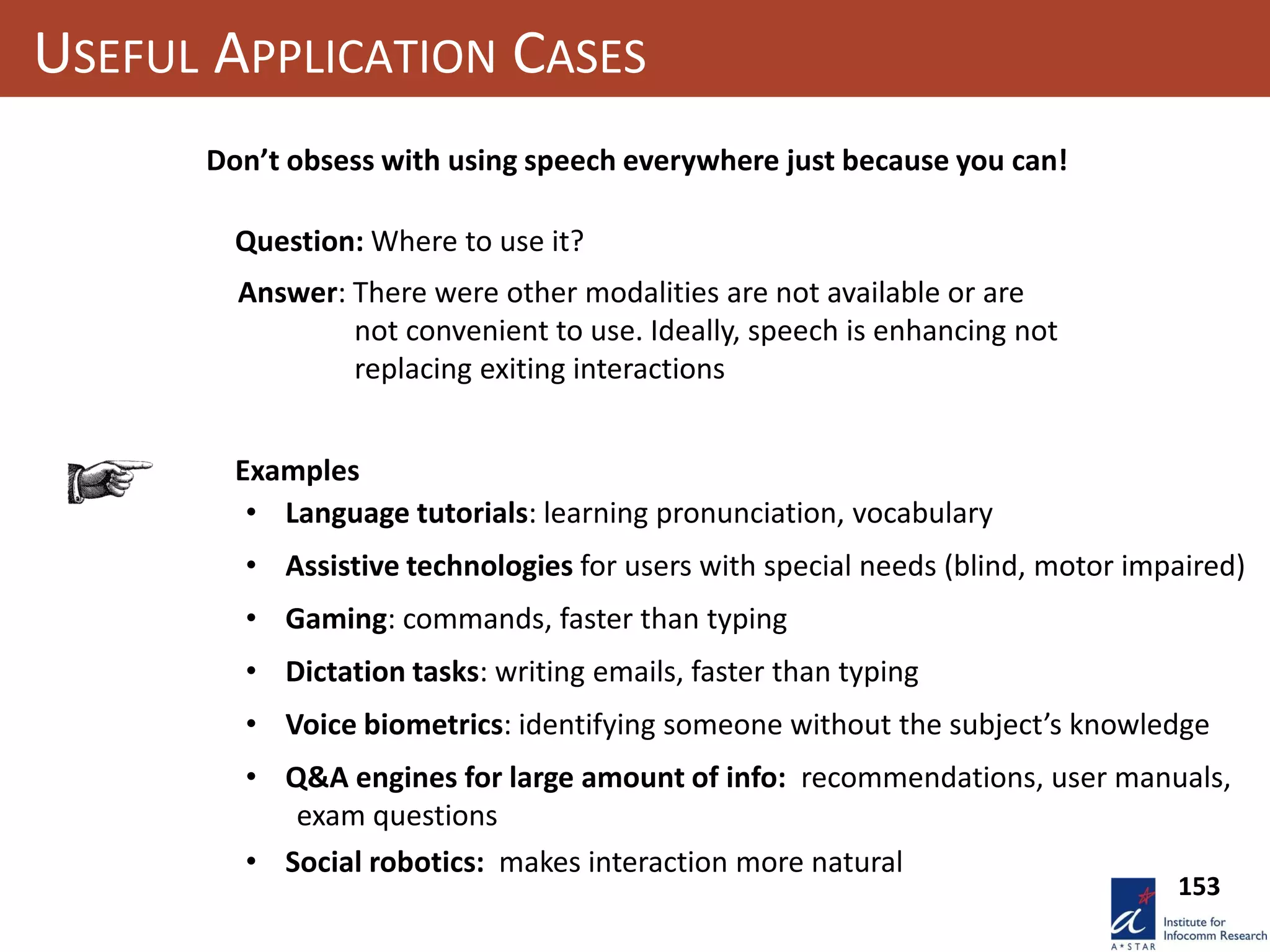 USEFUL APPLICATION CASES
Don’t obsess with using speech everywhere just because you can!
Question: Where to use it?
Answer: There were other modalities are not available or are
not convenient to use. Ideally, speech is enhancing not
replacing exiting interactions
• Language tutorials: learning pronunciation, vocabulary
• Voice biometrics: identifying someone without the subject’s knowledge
• Social robotics: makes interaction more natural
• Assistive technologies for users with special needs (blind, motor impaired)
• Gaming: commands, faster than typing
• Dictation tasks: writing emails, faster than typing
Examples
• Q&A engines for large amount of info: recommendations, user manuals,
exam questions
153
 