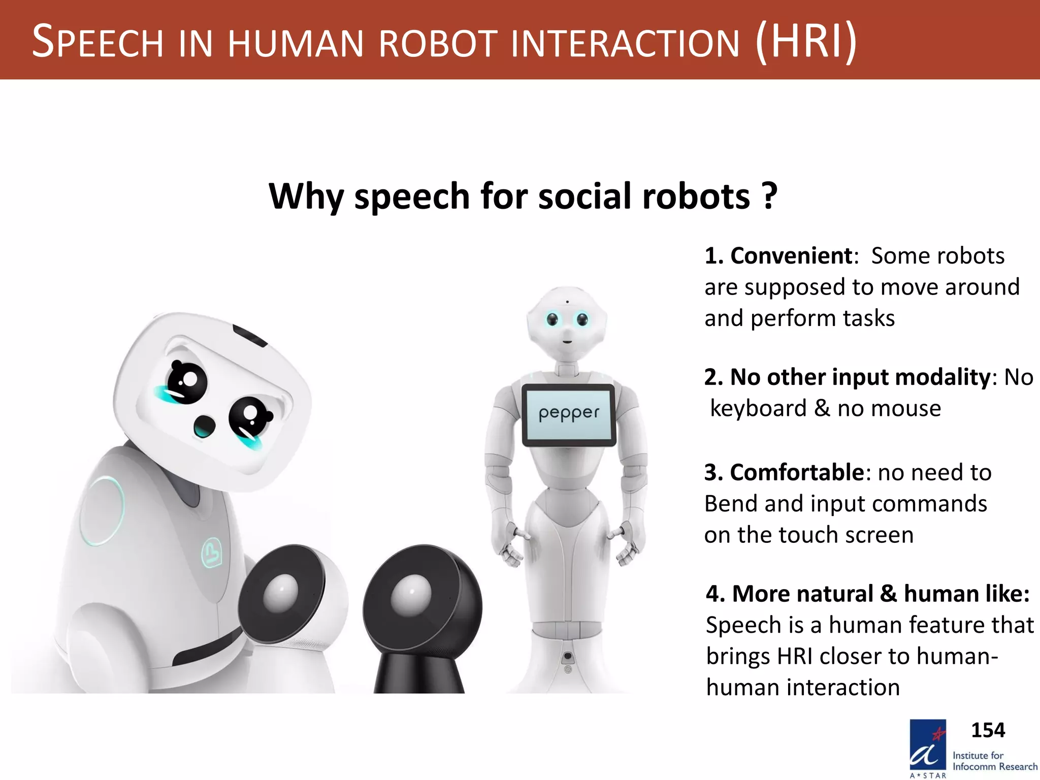 154
SPEECH IN HUMAN ROBOT INTERACTION (HRI)
Why speech for social robots ?
2. No other input modality: No
keyboard & no mouse
1. Convenient: Some robots
are supposed to move around
and perform tasks
3. Comfortable: no need to
Bend and input commands
on the touch screen
4. More natural & human like:
Speech is a human feature that
brings HRI closer to human-
human interaction
 