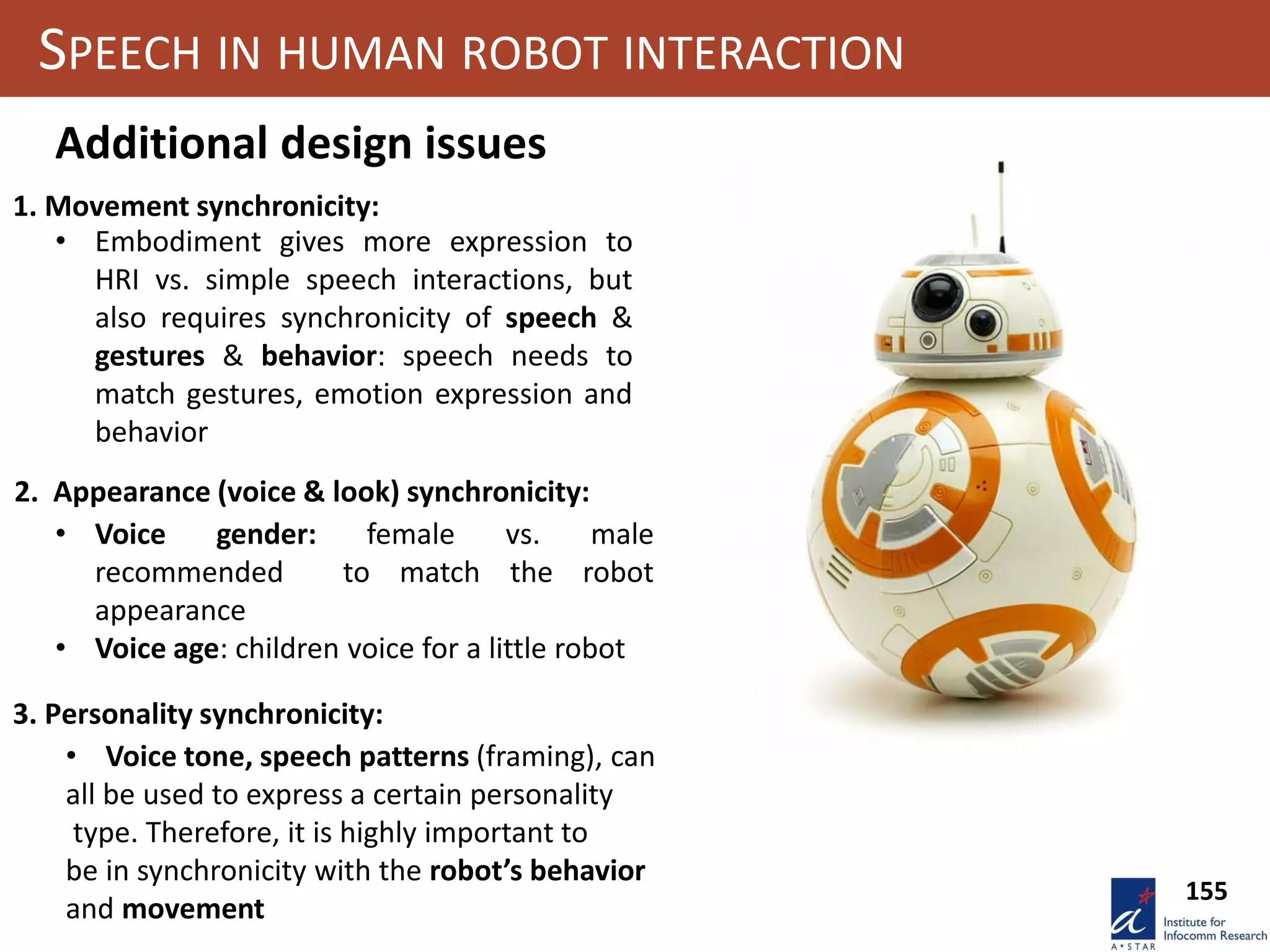 155
SPEECH IN HUMAN ROBOT INTERACTION
3. Personality synchronicity:
Additional design issues
1. Movement synchronicity:
2. Appearance (voice & look) synchronicity:
• Embodiment gives more expression to
HRI vs. simple speech interactions, but
also requires synchronicity of speech &
gestures & behavior: speech needs to
match gestures, emotion expression and
behavior
• Voice gender: female vs. male
recommended to match the robot
appearance
• Voice age: children voice for a little robot
• Voice tone, speech patterns (framing), can
all be used to express a certain personality
type. Therefore, it is highly important to
be in synchronicity with the robot’s behavior
and movement
 