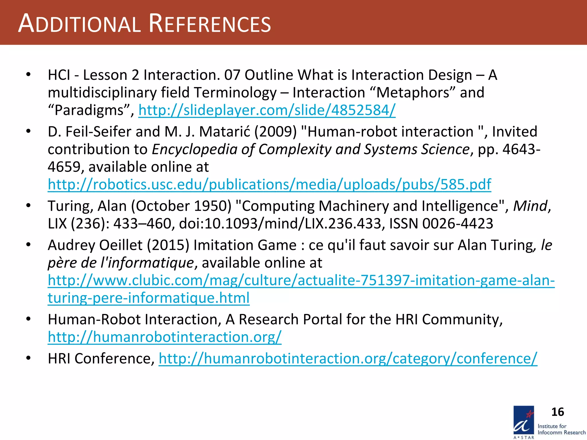 16
ADDITIONAL REFERENCES
• HCI - Lesson 2 Interaction. 07 Outline What is Interaction Design – A
multidisciplinary field Terminology – Interaction “Metaphors” and
“Paradigms”, http://slideplayer.com/slide/4852584/
• D. Feil-Seifer and M. J. Matarić (2009) "Human-robot interaction ", Invited
contribution to Encyclopedia of Complexity and Systems Science, pp. 4643-
4659, available online at
http://robotics.usc.edu/publications/media/uploads/pubs/585.pdf
• Turing, Alan (October 1950) "Computing Machinery and Intelligence", Mind,
LIX (236): 433–460, doi:10.1093/mind/LIX.236.433, ISSN 0026-4423
• Audrey Oeillet (2015) Imitation Game : ce qu'il faut savoir sur Alan Turing, le
père de l'informatique, available online at
http://www.clubic.com/mag/culture/actualite-751397-imitation-game-alan-
turing-pere-informatique.html
• Human-Robot Interaction, A Research Portal for the HRI Community,
http://humanrobotinteraction.org/
• HRI Conference, http://humanrobotinteraction.org/category/conference/
 