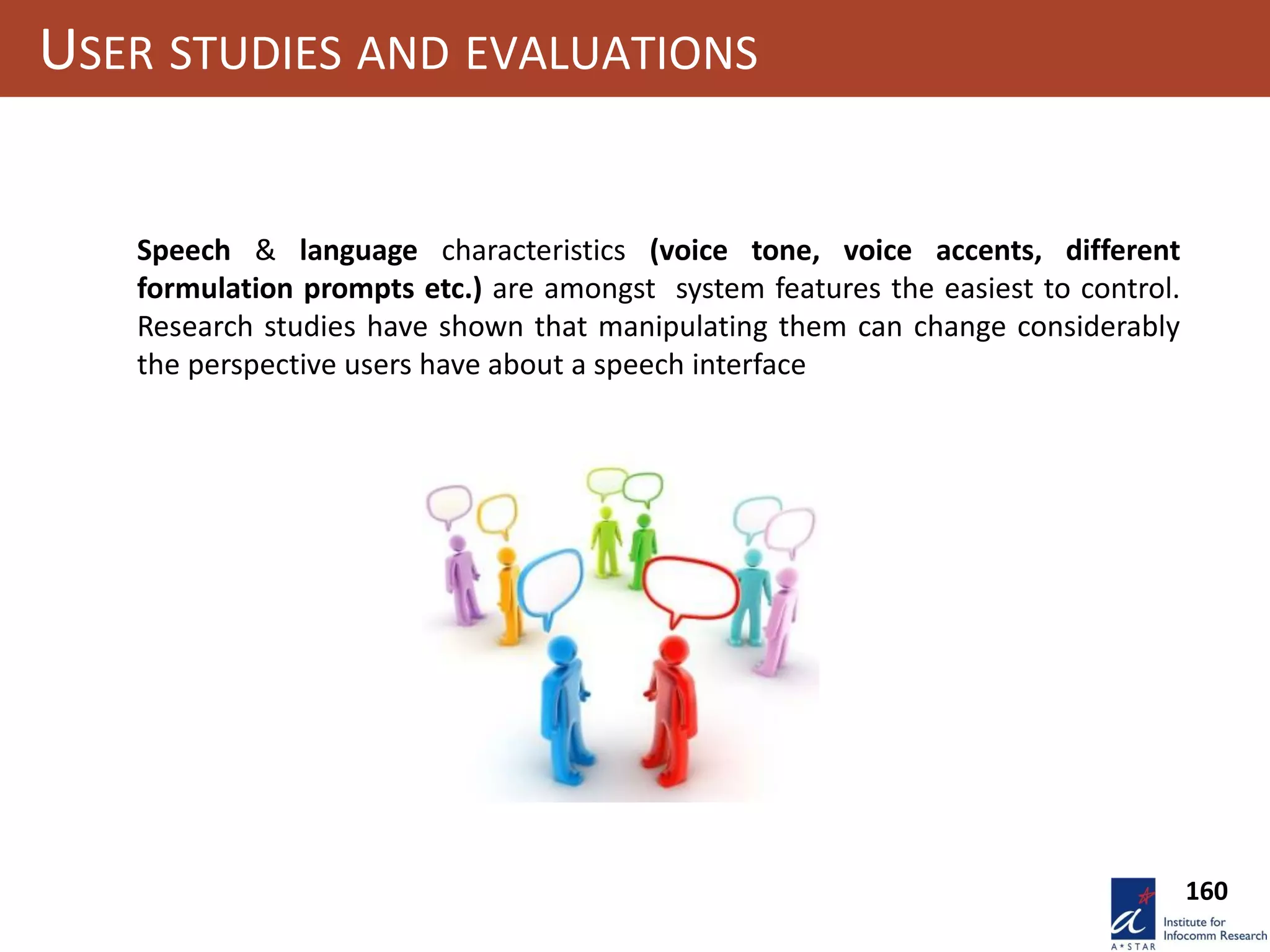 160
USER STUDIES AND EVALUATIONS
Speech & language characteristics (voice tone, voice accents, different
formulation prompts etc.) are amongst system features the easiest to control.
Research studies have shown that manipulating them can change considerably
the perspective users have about a speech interface
 