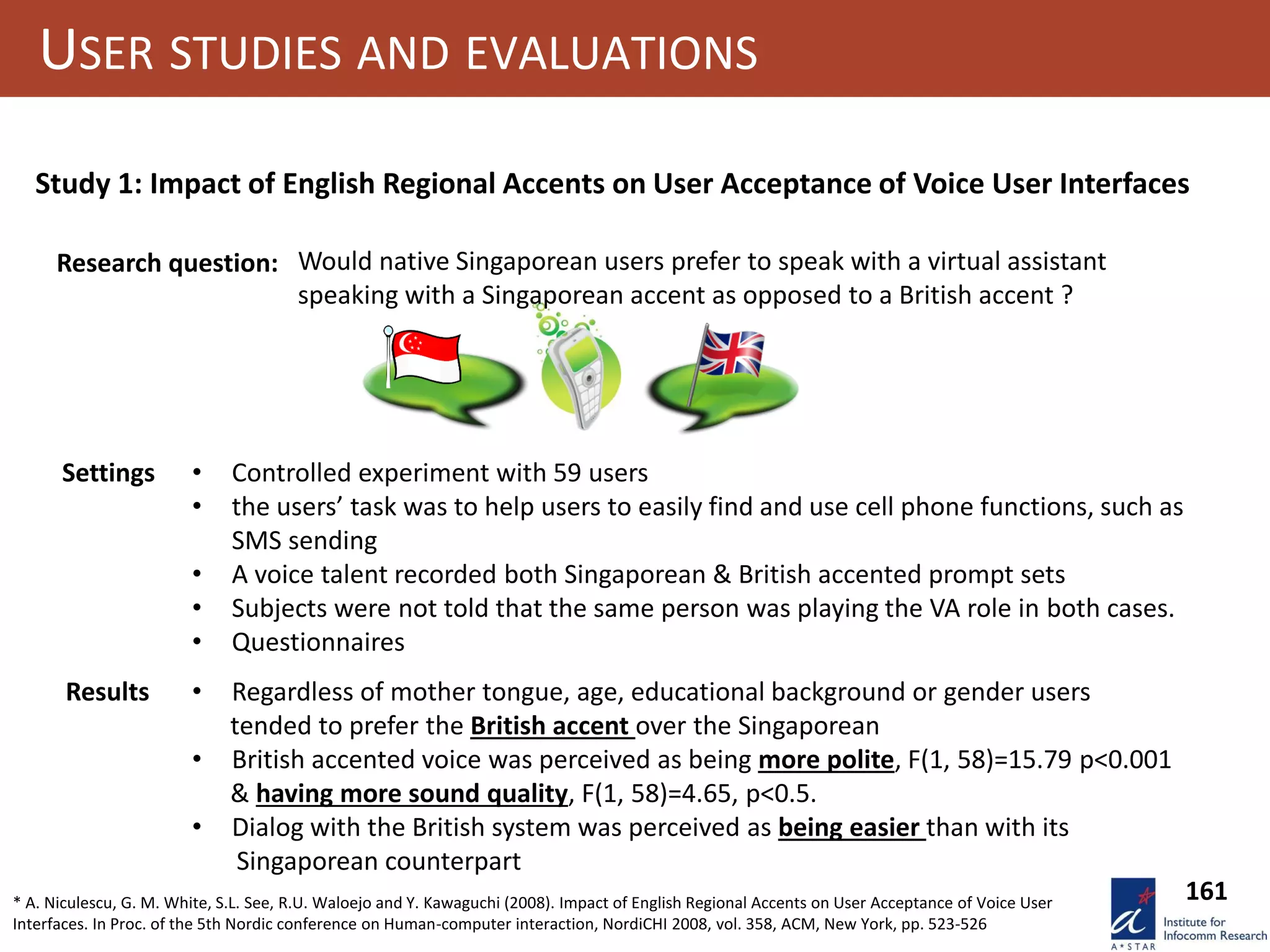 161
USER STUDIES AND EVALUATIONS
Study 1: Impact of English Regional Accents on User Acceptance of Voice User Interfaces
Results
Research question: Would native Singaporean users prefer to speak with a virtual assistant
speaking with a Singaporean accent as opposed to a British accent ?
Settings • Controlled experiment with 59 users
• the users’ task was to help users to easily find and use cell phone functions, such as
SMS sending
• A voice talent recorded both Singaporean & British accented prompt sets
• Subjects were not told that the same person was playing the VA role in both cases.
• Questionnaires
• Regardless of mother tongue, age, educational background or gender users
tended to prefer the British accent over the Singaporean
• British accented voice was perceived as being more polite, F(1, 58)=15.79 p<0.001
& having more sound quality, F(1, 58)=4.65, p<0.5.
• Dialog with the British system was perceived as being easier than with its
Singaporean counterpart
* A. Niculescu, G. M. White, S.L. See, R.U. Waloejo and Y. Kawaguchi (2008). Impact of English Regional Accents on User Acceptance of Voice User
Interfaces. In Proc. of the 5th Nordic conference on Human-computer interaction, NordiCHI 2008, vol. 358, ACM, New York, pp. 523-526
 