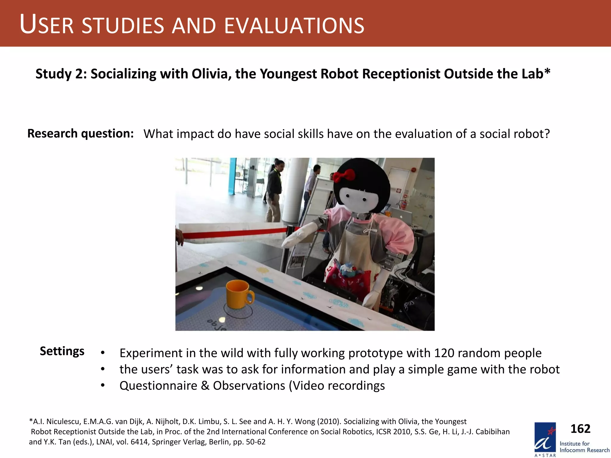 162
USER STUDIES AND EVALUATIONS
Study 2: Socializing with Olivia, the Youngest Robot Receptionist Outside the Lab*
Research question: What impact do have social skills have on the evaluation of a social robot?
Settings • Experiment in the wild with fully working prototype with 120 random people
• the users’ task was to ask for information and play a simple game with the robot
• Questionnaire & Observations (Video recordings
*A.I. Niculescu, E.M.A.G. van Dijk, A. Nijholt, D.K. Limbu, S. L. See and A. H. Y. Wong (2010). Socializing with Olivia, the Youngest
Robot Receptionist Outside the Lab, in Proc. of the 2nd International Conference on Social Robotics, ICSR 2010, S.S. Ge, H. Li, J.-J. Cabibihan
and Y.K. Tan (eds.), LNAI, vol. 6414, Springer Verlag, Berlin, pp. 50-62
 