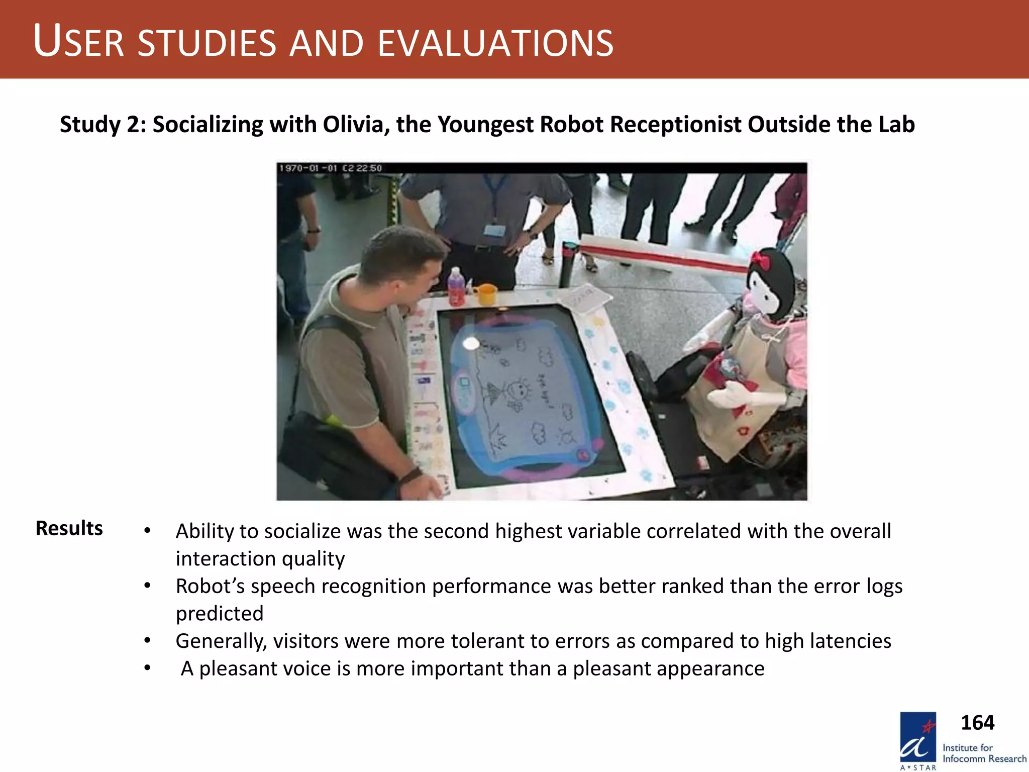 164
USER STUDIES AND EVALUATIONS
Study 2: Socializing with Olivia, the Youngest Robot Receptionist Outside the Lab
Results • Ability to socialize was the second highest variable correlated with the overall
interaction quality
• Robot’s speech recognition performance was better ranked than the error logs
predicted
• Generally, visitors were more tolerant to errors as compared to high latencies
• A pleasant voice is more important than a pleasant appearance
 