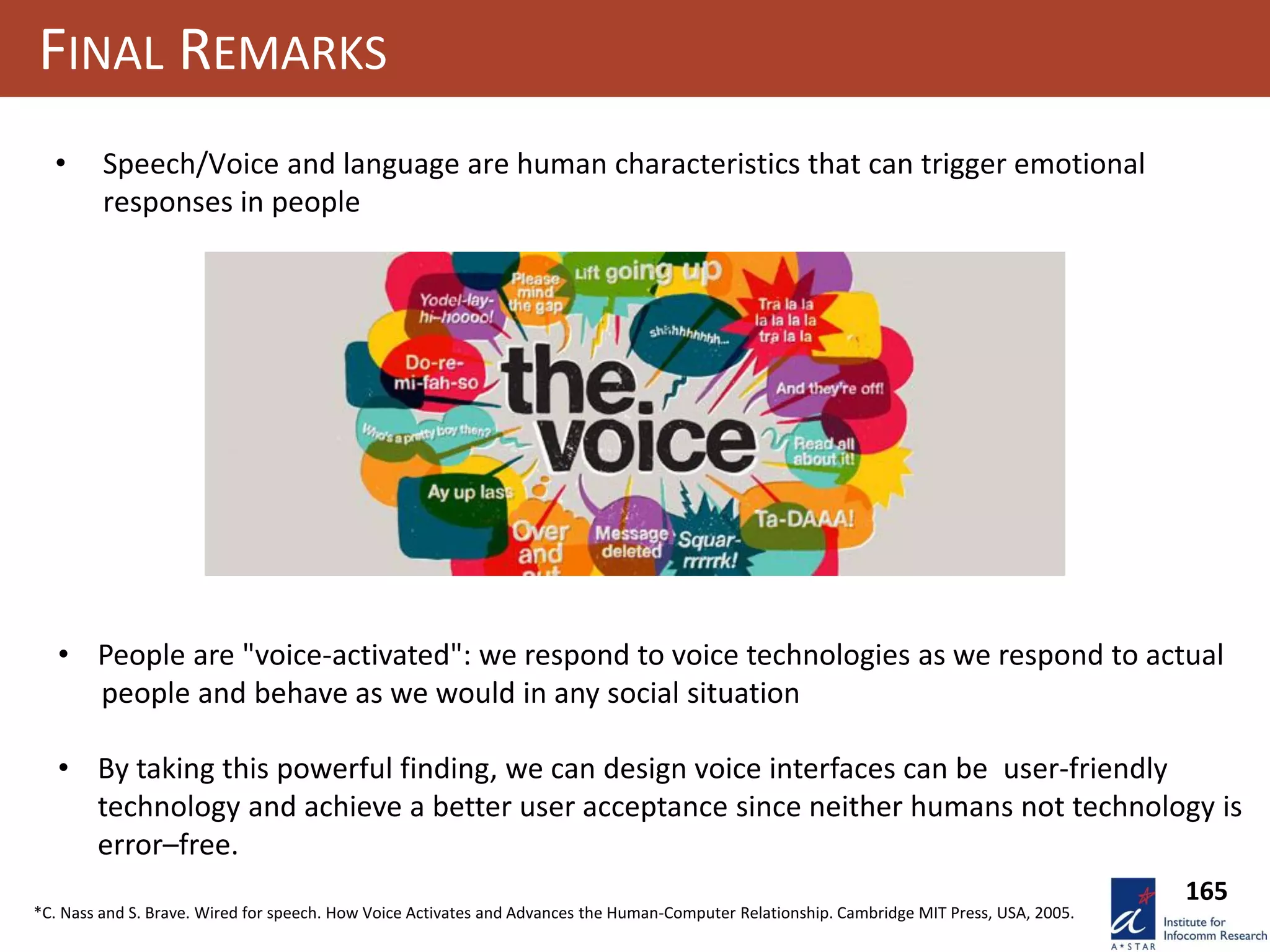 165
FINAL REMARKS
• Speech/Voice and language are human characteristics that can trigger emotional
responses in people
• People are "voice-activated": we respond to voice technologies as we respond to actual
people and behave as we would in any social situation
• By taking this powerful finding, we can design voice interfaces can be user-friendly
technology and achieve a better user acceptance since neither humans not technology is
error–free.
*C. Nass and S. Brave. Wired for speech. How Voice Activates and Advances the Human-Computer Relationship. Cambridge MIT Press, USA, 2005.
 