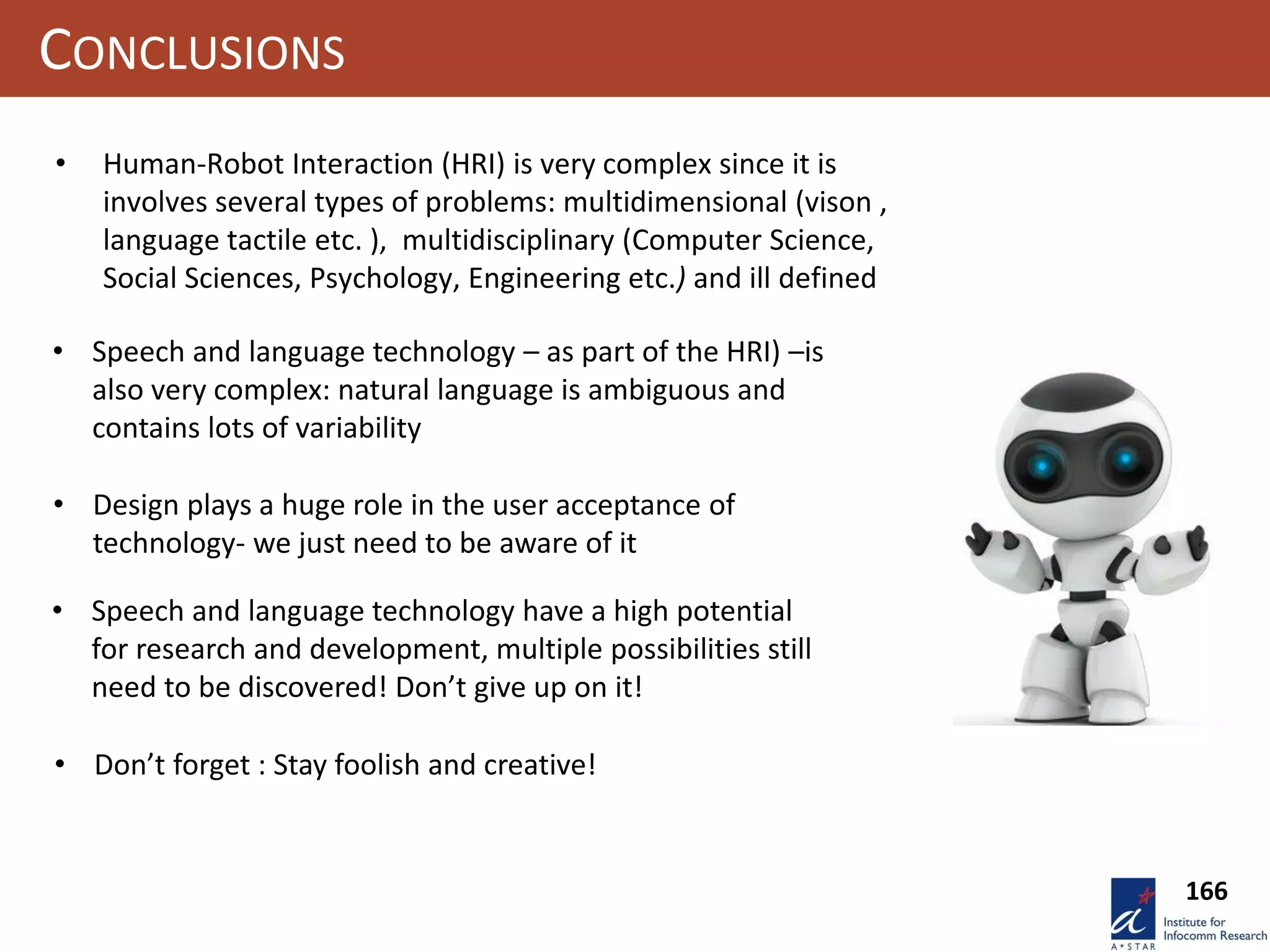 166
CONCLUSIONS
• Human-Robot Interaction (HRI) is very complex since it is
involves several types of problems: multidimensional (vison ,
language tactile etc. ), multidisciplinary (Computer Science,
Social Sciences, Psychology, Engineering etc.) and ill defined
• Speech and language technology – as part of the HRI) –is
also very complex: natural language is ambiguous and
contains lots of variability
• Design plays a huge role in the user acceptance of
technology- we just need to be aware of it
• Speech and language technology have a high potential
for research and development, multiple possibilities still
need to be discovered! Don’t give up on it!
• Don’t forget : Stay foolish and creative!
 