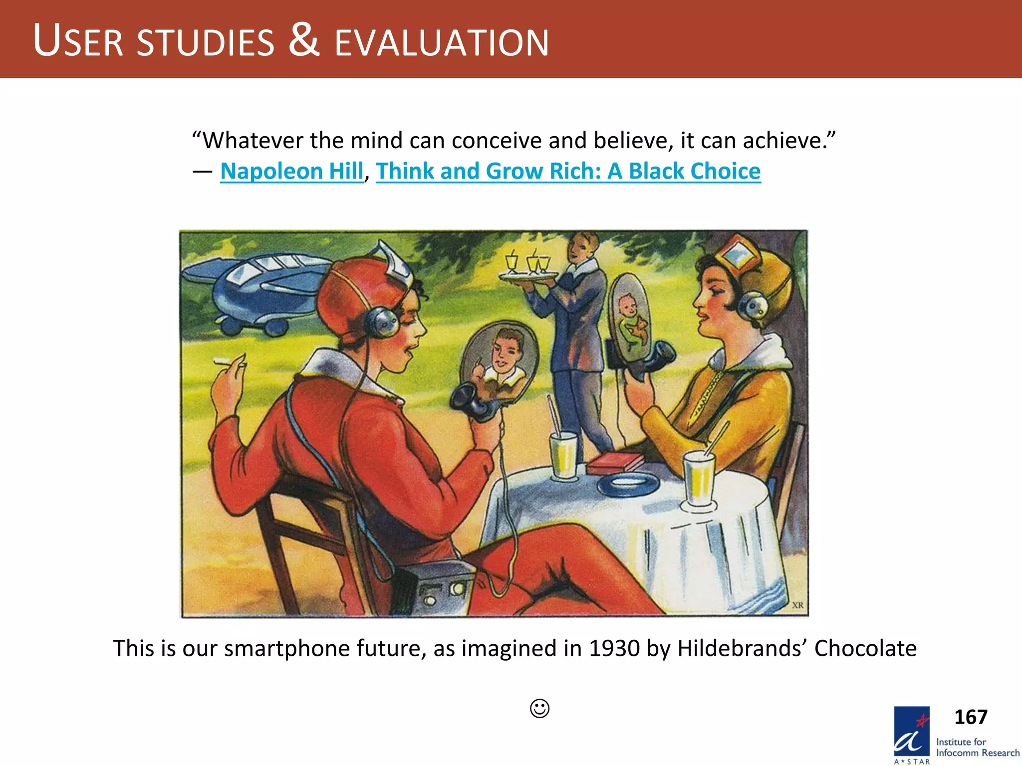 167
USER STUDIES & EVALUATION
“Whatever the mind can conceive and believe, it can achieve.”
― Napoleon Hill, Think and Grow Rich: A Black Choice
This is our smartphone future, as imagined in 1930 by Hildebrands’ Chocolate

 