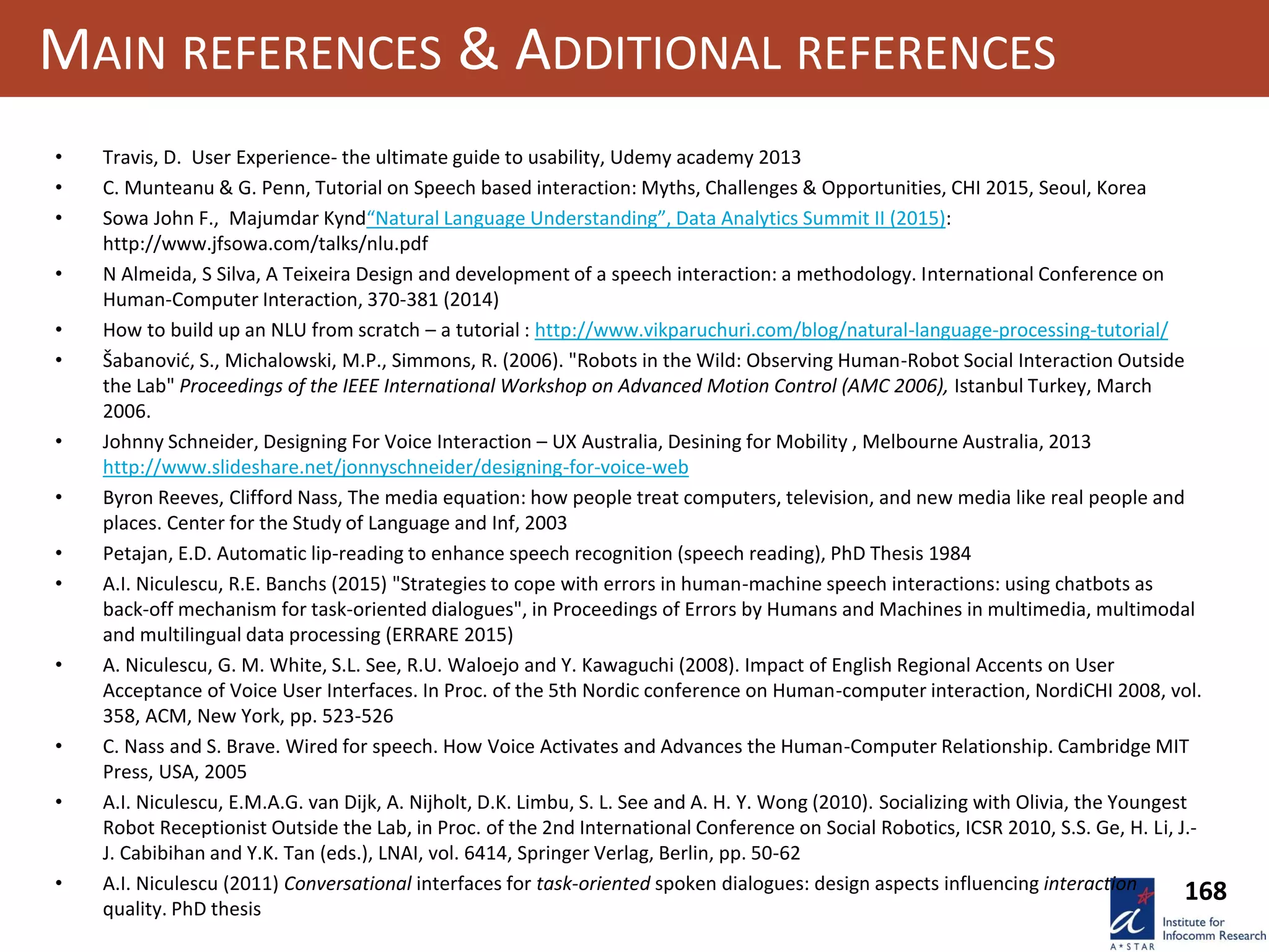 168
MAIN REFERENCES & ADDITIONAL REFERENCES
• Travis, D. User Experience- the ultimate guide to usability, Udemy academy 2013
• C. Munteanu & G. Penn, Tutorial on Speech based interaction: Myths, Challenges & Opportunities, CHI 2015, Seoul, Korea
• Sowa John F., Majumdar Kynd“Natural Language Understanding”, Data Analytics Summit II (2015):
http://www.jfsowa.com/talks/nlu.pdf
• N Almeida, S Silva, A Teixeira Design and development of a speech interaction: a methodology. International Conference on
Human-Computer Interaction, 370-381 (2014)
• How to build up an NLU from scratch – a tutorial : http://www.vikparuchuri.com/blog/natural-language-processing-tutorial/
• Šabanović, S., Michalowski, M.P., Simmons, R. (2006). "Robots in the Wild: Observing Human-Robot Social Interaction Outside
the Lab" Proceedings of the IEEE International Workshop on Advanced Motion Control (AMC 2006), Istanbul Turkey, March
2006.
• Johnny Schneider, Designing For Voice Interaction – UX Australia, Desining for Mobility , Melbourne Australia, 2013
http://www.slideshare.net/jonnyschneider/designing-for-voice-web
• Byron Reeves, Clifford Nass, The media equation: how people treat computers, television, and new media like real people and
places. Center for the Study of Language and Inf, 2003
• Petajan, E.D. Automatic lip-reading to enhance speech recognition (speech reading), PhD Thesis 1984
• A.I. Niculescu, R.E. Banchs (2015) "Strategies to cope with errors in human-machine speech interactions: using chatbots as
back-off mechanism for task-oriented dialogues", in Proceedings of Errors by Humans and Machines in multimedia, multimodal
and multilingual data processing (ERRARE 2015)
• A. Niculescu, G. M. White, S.L. See, R.U. Waloejo and Y. Kawaguchi (2008). Impact of English Regional Accents on User
Acceptance of Voice User Interfaces. In Proc. of the 5th Nordic conference on Human-computer interaction, NordiCHI 2008, vol.
358, ACM, New York, pp. 523-526
• C. Nass and S. Brave. Wired for speech. How Voice Activates and Advances the Human-Computer Relationship. Cambridge MIT
Press, USA, 2005
• A.I. Niculescu, E.M.A.G. van Dijk, A. Nijholt, D.K. Limbu, S. L. See and A. H. Y. Wong (2010). Socializing with Olivia, the Youngest
Robot Receptionist Outside the Lab, in Proc. of the 2nd International Conference on Social Robotics, ICSR 2010, S.S. Ge, H. Li, J.-
J. Cabibihan and Y.K. Tan (eds.), LNAI, vol. 6414, Springer Verlag, Berlin, pp. 50-62
• A.I. Niculescu (2011) Conversational interfaces for task-oriented spoken dialogues: design aspects influencing interaction
quality. PhD thesis
 