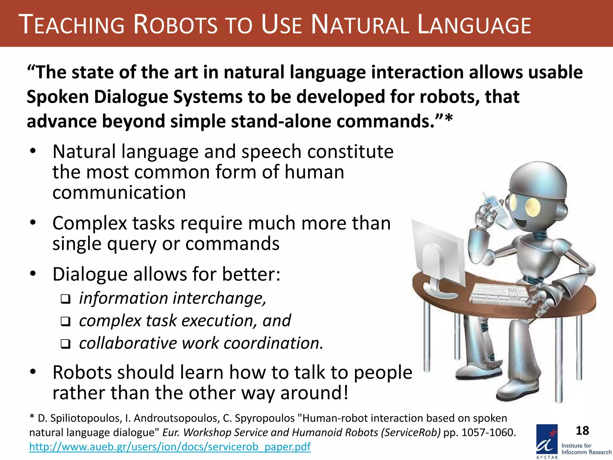 18
TEACHING ROBOTS TO USE NATURAL LANGUAGE
“The state of the art in natural language interaction allows usable
Spoken Dialogue Systems to be developed for robots, that
advance beyond simple stand-alone commands.”*
* D. Spiliotopoulos, I. Androutsopoulos, C. Spyropoulos "Human-robot interaction based on spoken
natural language dialogue" Eur. Workshop Service and Humanoid Robots (ServiceRob) pp. 1057-1060.
http://www.aueb.gr/users/ion/docs/servicerob_paper.pdf
• Natural language and speech constitute
the most common form of human
communication
• Complex tasks require much more than
single query or commands
• Dialogue allows for better:
 information interchange,
 complex task execution, and
 collaborative work coordination.
• Robots should learn how to talk to people
rather than the other way around!
 