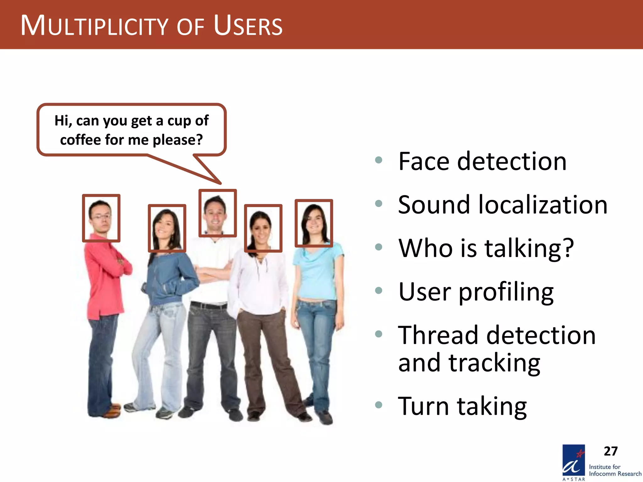 27
MULTIPLICITY OF USERS
Hi, can you get a cup of
coffee for me please?
• Face detection
• Sound localization
• Who is talking?
• User profiling
• Thread detection
and tracking
• Turn taking
 