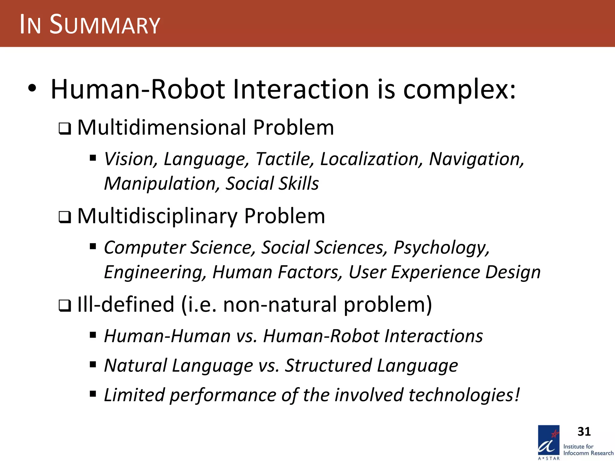 31
IN SUMMARY
• Human-Robot Interaction is complex:
 Multidimensional Problem
 Vision, Language, Tactile, Localization, Navigation,
Manipulation, Social Skills
 Multidisciplinary Problem
 Computer Science, Social Sciences, Psychology,
Engineering, Human Factors, User Experience Design
 Ill-defined (i.e. non-natural problem)
 Human-Human vs. Human-Robot Interactions
 Natural Language vs. Structured Language
 Limited performance of the involved technologies!
 