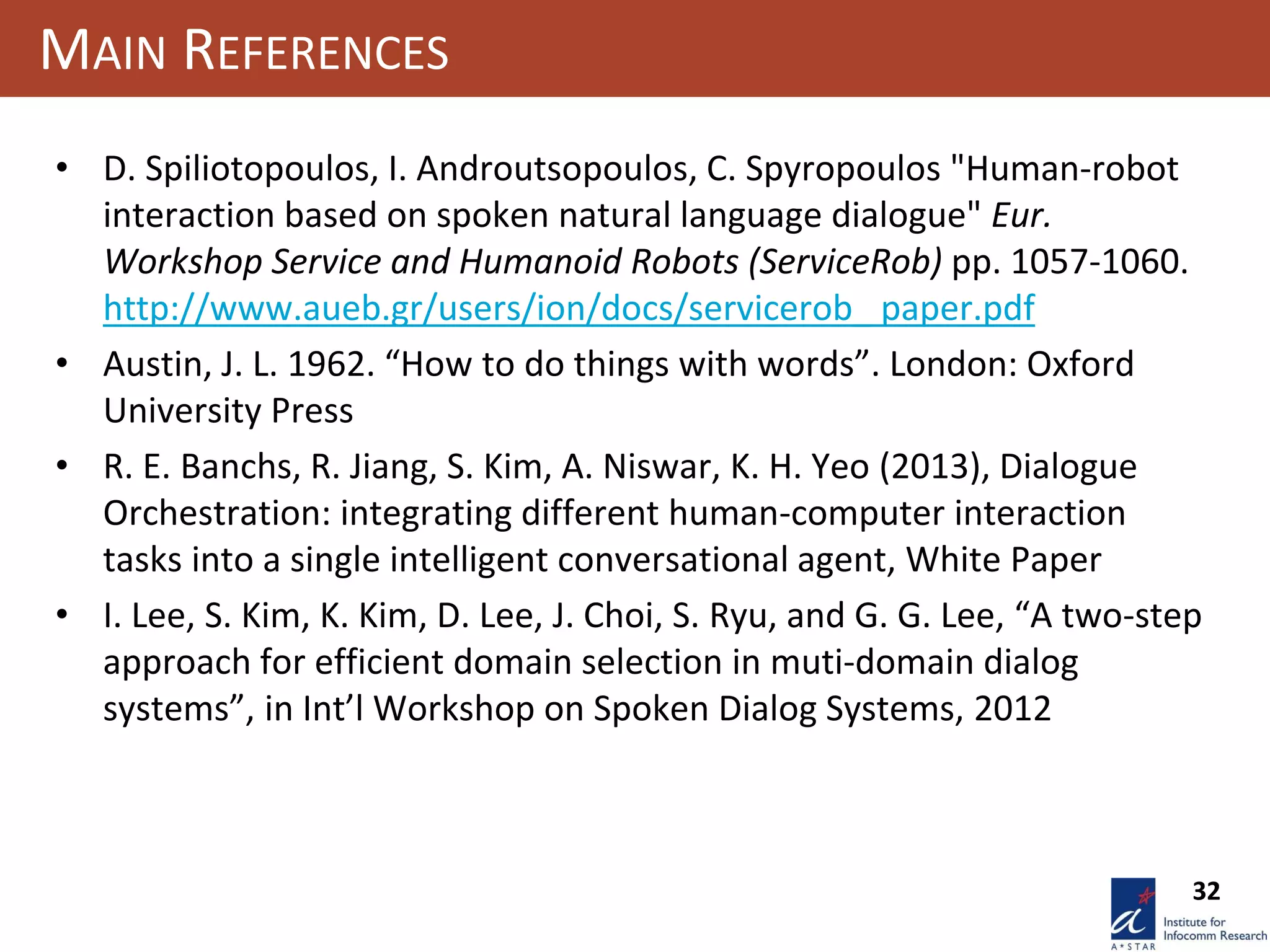 32
MAIN REFERENCES
• D. Spiliotopoulos, I. Androutsopoulos, C. Spyropoulos "Human-robot
interaction based on spoken natural language dialogue" Eur.
Workshop Service and Humanoid Robots (ServiceRob) pp. 1057-1060.
http://www.aueb.gr/users/ion/docs/servicerob_ paper.pdf
• Austin, J. L. 1962. “How to do things with words”. London: Oxford
University Press
• R. E. Banchs, R. Jiang, S. Kim, A. Niswar, K. H. Yeo (2013), Dialogue
Orchestration: integrating different human-computer interaction
tasks into a single intelligent conversational agent, White Paper
• I. Lee, S. Kim, K. Kim, D. Lee, J. Choi, S. Ryu, and G. G. Lee, “A two-step
approach for efficient domain selection in muti-domain dialog
systems”, in Int’l Workshop on Spoken Dialog Systems, 2012
 