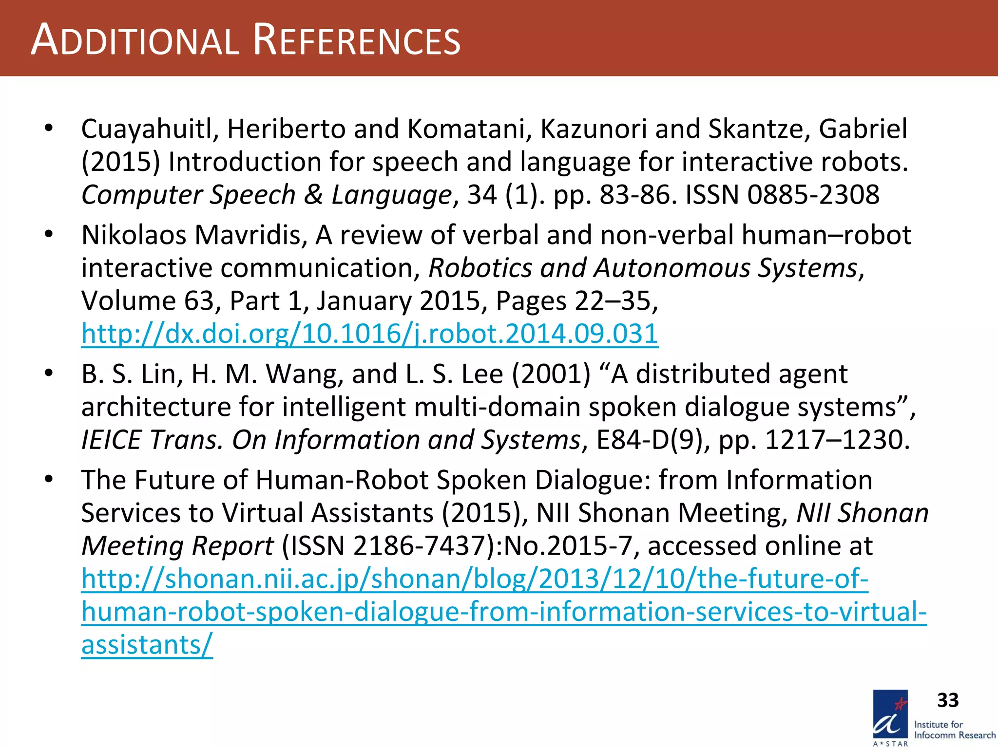 33
ADDITIONAL REFERENCES
• Cuayahuitl, Heriberto and Komatani, Kazunori and Skantze, Gabriel
(2015) Introduction for speech and language for interactive robots.
Computer Speech & Language, 34 (1). pp. 83-86. ISSN 0885-2308
• Nikolaos Mavridis, A review of verbal and non-verbal human–robot
interactive communication, Robotics and Autonomous Systems,
Volume 63, Part 1, January 2015, Pages 22–35,
http://dx.doi.org/10.1016/j.robot.2014.09.031
• B. S. Lin, H. M. Wang, and L. S. Lee (2001) “A distributed agent
architecture for intelligent multi-domain spoken dialogue systems”,
IEICE Trans. On Information and Systems, E84-D(9), pp. 1217–1230.
• The Future of Human-Robot Spoken Dialogue: from Information
Services to Virtual Assistants (2015), NII Shonan Meeting, NII Shonan
Meeting Report (ISSN 2186-7437):No.2015-7, accessed online at
http://shonan.nii.ac.jp/shonan/blog/2013/12/10/the-future-of-
human-robot-spoken-dialogue-from-information-services-to-virtual-
assistants/
 