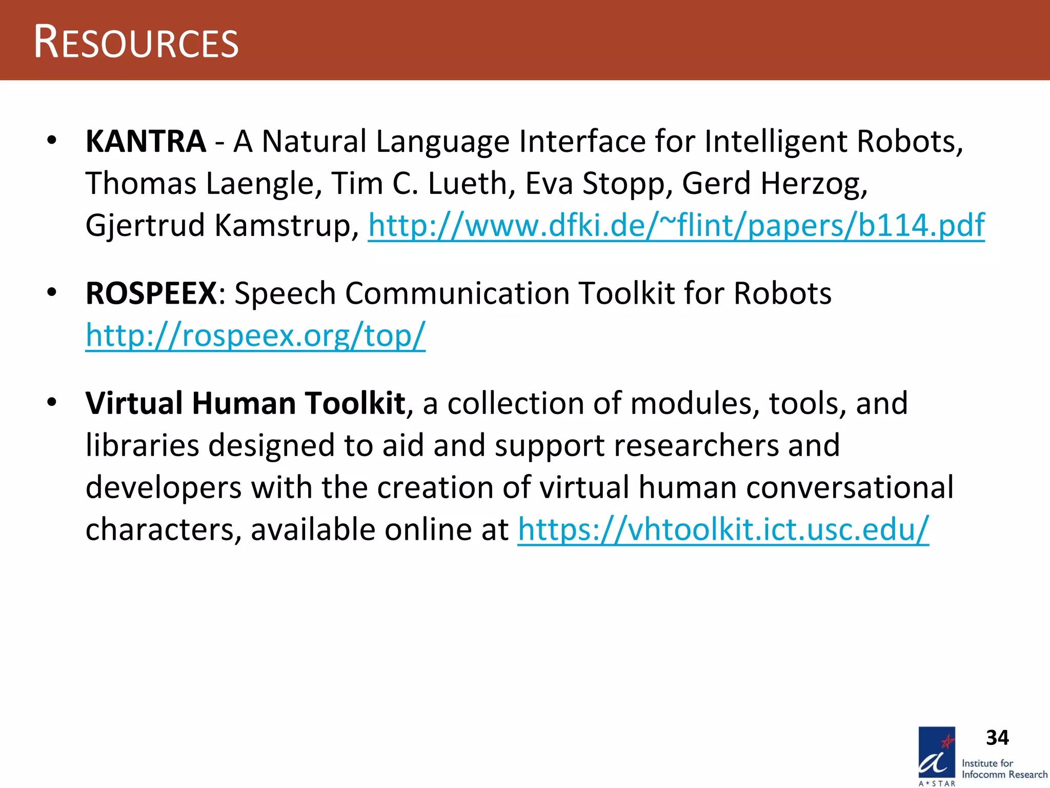 34
RESOURCES
• KANTRA - A Natural Language Interface for Intelligent Robots,
Thomas Laengle, Tim C. Lueth, Eva Stopp, Gerd Herzog,
Gjertrud Kamstrup, http://www.dfki.de/~flint/papers/b114.pdf
• ROSPEEX: Speech Communication Toolkit for Robots
http://rospeex.org/top/
• Virtual Human Toolkit, a collection of modules, tools, and
libraries designed to aid and support researchers and
developers with the creation of virtual human conversational
characters, available online at https://vhtoolkit.ict.usc.edu/
 