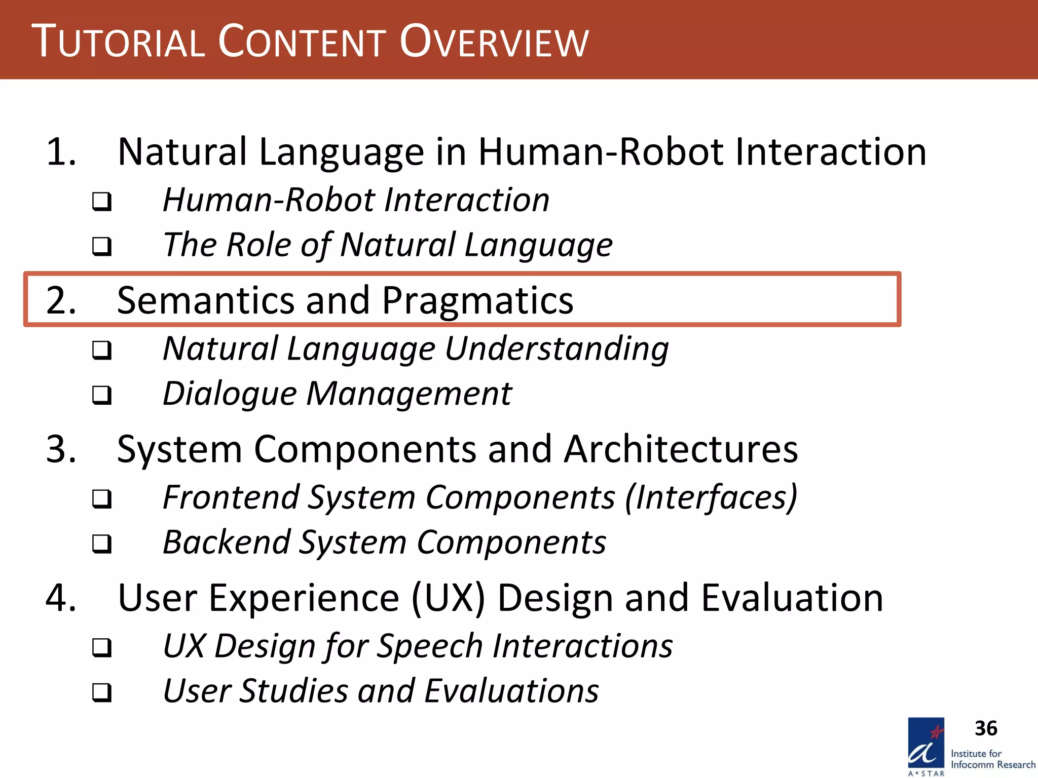 36
TUTORIAL CONTENT OVERVIEW
1. Natural Language in Human-Robot Interaction
 Human-Robot Interaction
 The Role of Natural Language
2. Semantics and Pragmatics
 Natural Language Understanding
 Dialogue Management
3. System Components and Architectures
 Frontend System Components (Interfaces)
 Backend System Components
4. User Experience (UX) Design and Evaluation
 UX Design for Speech Interactions
 User Studies and Evaluations
 