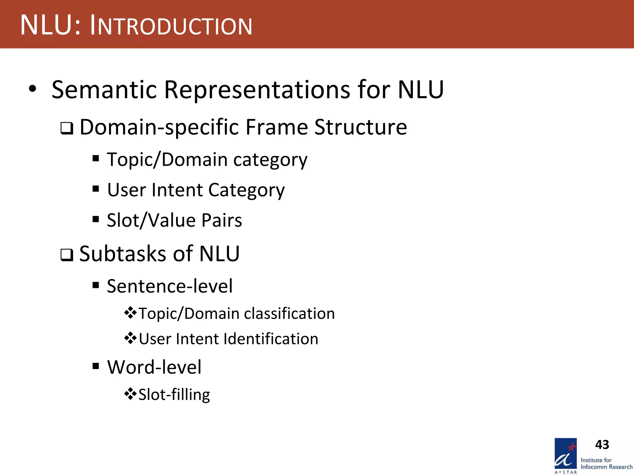 43
NLU: INTRODUCTION
• Semantic Representations for NLU
 Domain-specific Frame Structure
 Topic/Domain category
 User Intent Category
 Slot/Value Pairs
 Subtasks of NLU
 Sentence-level
Topic/Domain classification
User Intent Identification
 Word-level
Slot-filling
 