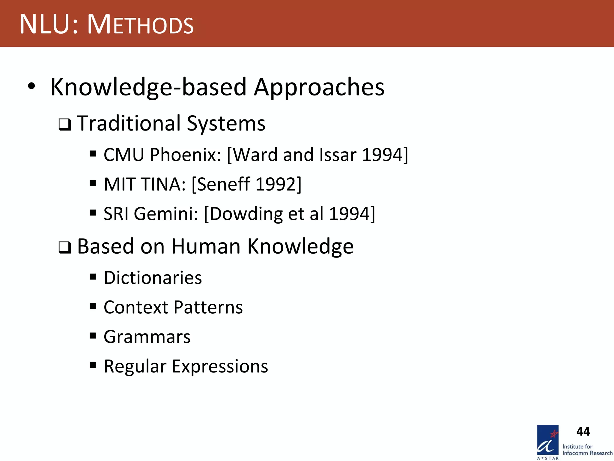 44
NLU: METHODS
• Knowledge-based Approaches
 Traditional Systems
 CMU Phoenix: [Ward and Issar 1994]
 MIT TINA: [Seneff 1992]
 SRI Gemini: [Dowding et al 1994]
 Based on Human Knowledge
 Dictionaries
 Context Patterns
 Grammars
 Regular Expressions
 