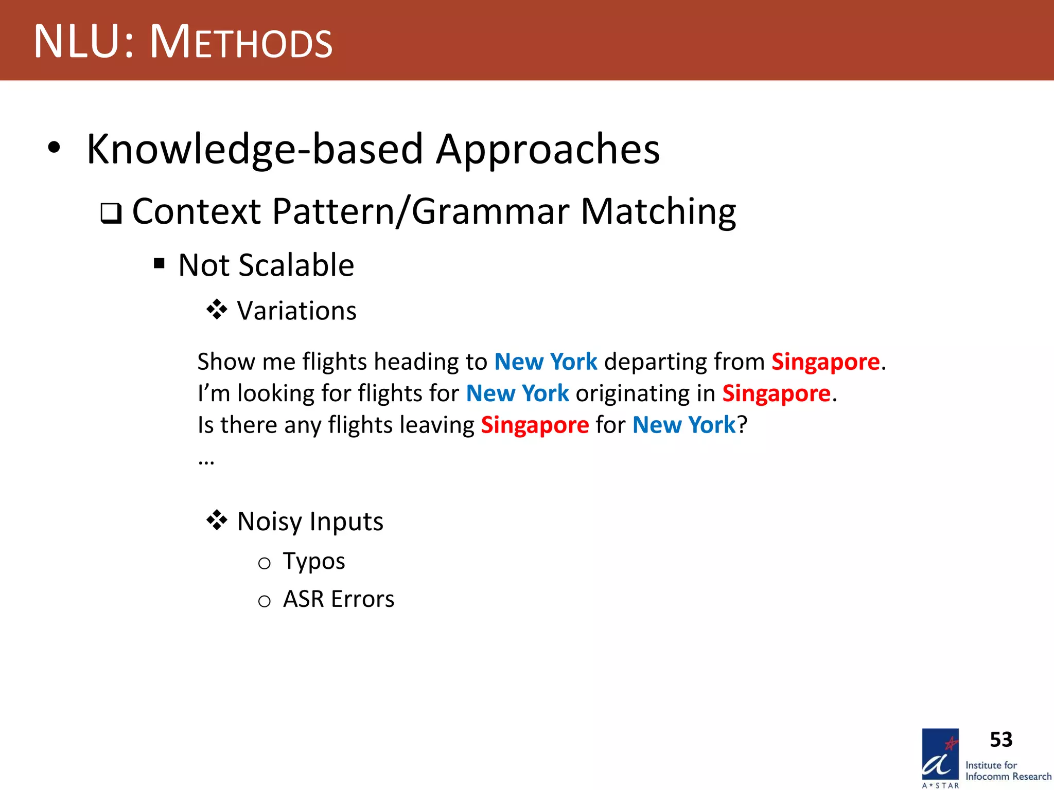 53
NLU: METHODS
• Knowledge-based Approaches
 Context Pattern/Grammar Matching
 Not Scalable
 Variations
 Noisy Inputs
o Typos
o ASR Errors
Show me flights heading to New York departing from Singapore.
I’m looking for flights for New York originating in Singapore.
Is there any flights leaving Singapore for New York?
…
 